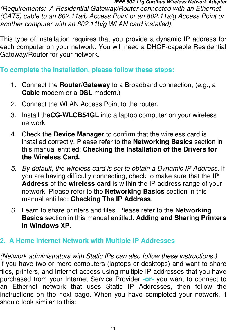 IEEE 802.11g Cardbus Wireless Network Adapter 11 (Requirements:  A Residential Gateway/Router connected with an Ethernet (CAT5) cable to an 802.11a/b Access Point or an 802.11a/g Access Point or another computer with an 802.11b/g WLAN card installed).  This type of installation requires that you provide a dynamic IP address for each computer on your network. You will need a DHCP-capable Residential Gateway/Router for your network.    To complete the installation, please follow these steps:  1. Connect the Router/Gateway to a Broadband connection, (e.g., a Cable modem or a DSL modem.)  2.  Connect the WLAN Access Point to the router.  3. Install theCG-WLCB54GL into a laptop computer on your wireless network.   4. Check the Device Manager to confirm that the wireless card is installed correctly. Please refer to the Networking Basics section in this manual entitled: Checking the Installation of the Drivers for the Wireless Card. 5.  By default, the wireless card is set to obtain a Dynamic IP Address. If you are having difficulty connecting, check to make sure that the IP Address of the wireless card is within the IP address range of your network. Please refer to the Networking Basics section in this manual entitled: Checking The IP Address.   6.  Learn to share printers and files. Please refer to the Networking Basics section in this manual entitled: Adding and Sharing Printers in Windows XP.  2.  A Home Internet Network with Multiple IP Addresses  (Network administrators with Static IPs can also follow these instructions.) If you have two or more computers (laptops or desktops) and want to share files, printers, and Internet access using multiple IP addresses that you have purchased from your Internet Service Provider -or- you want to connect to an Ethernet network that uses Static IP Addresses, then follow the instructions on the next page. When you have completed your network, it should look similar to this: 