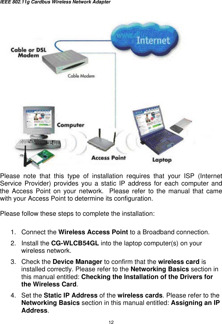 IEEE 802.11g Cardbus Wireless Network Adapter  12  Please note that this type of installation requires that your ISP (Internet Service Provider) provides you a static IP address for each computer and the Access Point on your network.  Please refer to the manual that came with your Access Point to determine its configuration.  Please follow these steps to complete the installation:  1. Connect the Wireless Access Point to a Broadband connection. 2. Install the CG-WLCB54GL into the laptop computer(s) on your wireless network. 3. Check the Device Manager to confirm that the wireless card is installed correctly. Please refer to the Networking Basics section in this manual entitled: Checking the Installation of the Drivers for the Wireless Card. 4. Set the Static IP Address of the wireless cards. Please refer to the Networking Basics section in this manual entitled: Assigning an IP Address. 