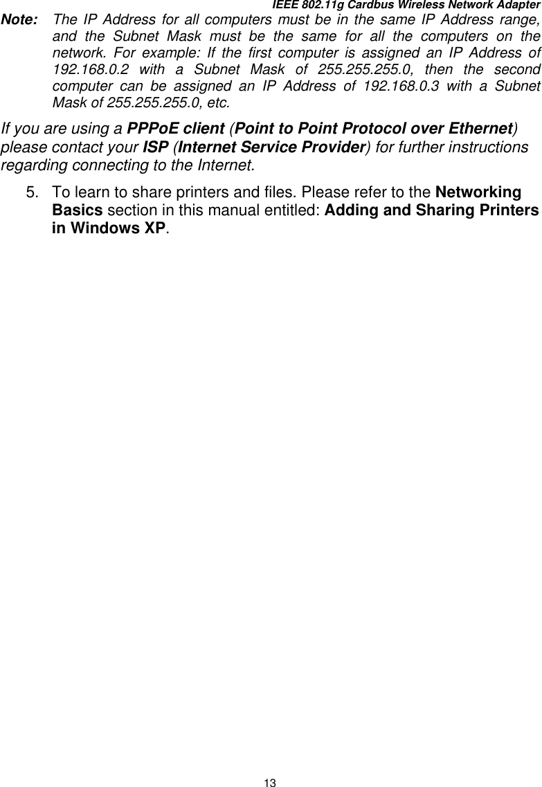 IEEE 802.11g Cardbus Wireless Network Adapter 13 Note:   The IP Address for all computers must be in the same IP Address range, and the Subnet Mask must be the same for all the computers on the network. For example: If the first computer is assigned an IP Address of 192.168.0.2 with a Subnet Mask of 255.255.255.0, then the second computer can be assigned an IP Address of 192.168.0.3 with a Subnet Mask of 255.255.255.0, etc.   If you are using a PPPoE client (Point to Point Protocol over Ethernet) please contact your ISP (Internet Service Provider) for further instructions regarding connecting to the Internet. 5.  To learn to share printers and files. Please refer to the Networking Basics section in this manual entitled: Adding and Sharing Printers in Windows XP.    