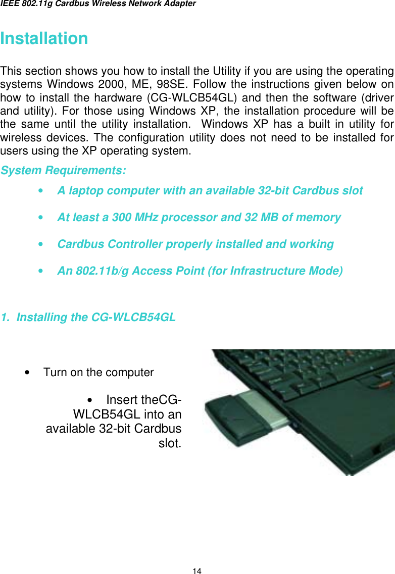 IEEE 802.11g Cardbus Wireless Network Adapter  14 Installation   This section shows you how to install the Utility if you are using the operating systems Windows 2000, ME, 98SE. Follow the instructions given below on how to install the hardware (CG-WLCB54GL) and then the software (driver and utility). For those using Windows XP, the installation procedure will be the same until the utility installation.  Windows XP has a built in utility for wireless devices. The configuration utility does not need to be installed for users using the XP operating system. System Requirements: •  A laptop computer with an available 32-bit Cardbus slot •  At least a 300 MHz processor and 32 MB of memory  •  Cardbus Controller properly installed and working •  An 802.11b/g Access Point (for Infrastructure Mode)    1.  Installing the CG-WLCB54GL        •  Turn on the computer  •  Insert theCG-WLCB54GL into anavailable 32-bit Cardbusslot.