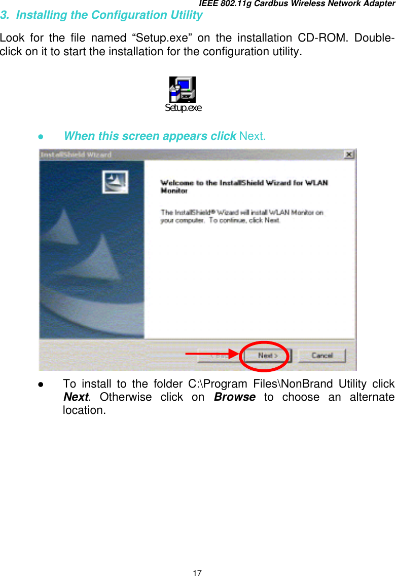 IEEE 802.11g Cardbus Wireless Network Adapter 17 3.  Installing the Configuration Utility  Look for the file named “Setup.exe” on the installation CD-ROM. Double-click on it to start the installation for the configuration utility.            When this screen appears click Next.    To install to the folder C:\Program Files\NonBrand Utility click Next. Otherwise click on Browse  to choose an alternate location. Setup.exe