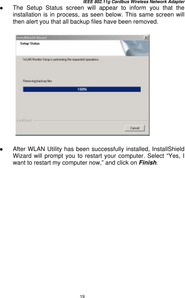 IEEE 802.11g Cardbus Wireless Network Adapter 19   The Setup Status screen will appear to inform you that the installation is in process, as seen below. This same screen will then alert you that all backup files have been removed.    After WLAN Utility has been successfully installed, InstallShield Wizard will prompt you to restart your computer. Select “Yes, I want to restart my computer now,” and click on Finish. 