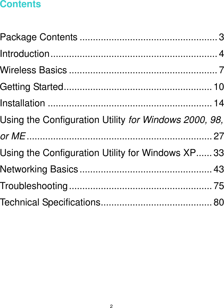   2  Contents   Package Contents .................................................... 3 Introduction............................................................... 4 Wireless Basics ........................................................ 7 Getting Started........................................................ 10 Installation .............................................................. 14 Using the Configuration Utility for Windows 2000, 98, or ME...................................................................... 27 Using the Configuration Utility for Windows XP...... 33 Networking Basics.................................................. 43 Troubleshooting...................................................... 75 Technical Specifications..........................................80   