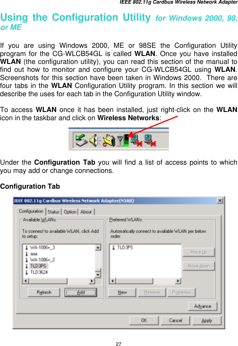 IEEE 802.11g Cardbus Wireless Network Adapter 27 Using the Configuration Utility for Windows 2000, 98, or ME  If you are using Windows 2000, ME or 98SE the Configuration Utility program for the CG-WLCB54GL is called WLAN. Once you have installed WLAN (the configuration utility), you can read this section of the manual to find out how to monitor and configure your CG-WLCB54GL using WLAN. Screenshots for this section have been taken in Windows 2000.  There are four tabs in the WLAN Configuration Utility program. In this section we will describe the uses for each tab in the Configuration Utility window.  To access WLAN once it has been installed, just right-click on the WLAN icon in the taskbar and click on Wireless Networks:    Under the Configuration Tab you will find a list of access points to which you may add or change connections.    Configuration Tab    