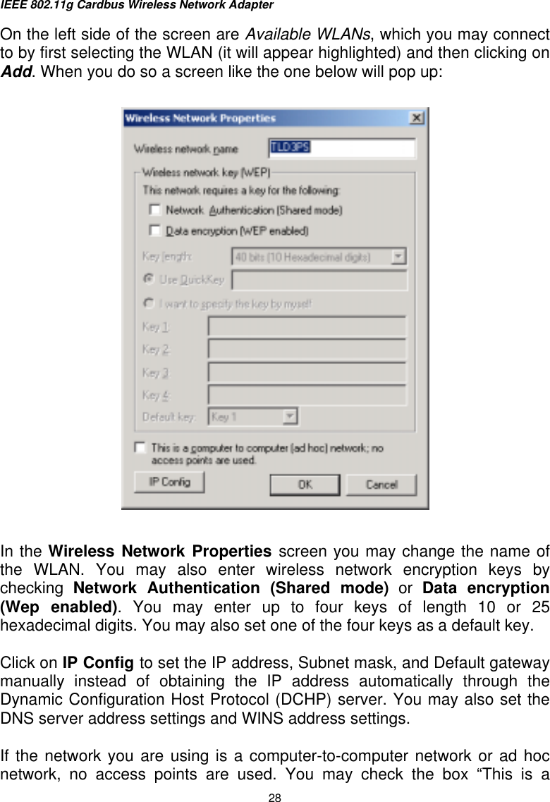 IEEE 802.11g Cardbus Wireless Network Adapter  28 On the left side of the screen are Available WLANs, which you may connect to by first selecting the WLAN (it will appear highlighted) and then clicking on Add. When you do so a screen like the one below will pop up:      In the Wireless Network Properties screen you may change the name of the WLAN. You may also enter wireless network encryption keys by checking  Network Authentication (Shared mode) or Data encryption (Wep enabled). You may enter up to four keys of length 10 or 25 hexadecimal digits. You may also set one of the four keys as a default key.  Click on IP Config to set the IP address, Subnet mask, and Default gateway manually instead of obtaining the IP address automatically through the Dynamic Configuration Host Protocol (DCHP) server. You may also set the DNS server address settings and WINS address settings.  If the network you are using is a computer-to-computer network or ad hoc network, no access points are used. You may check the box “This is a 