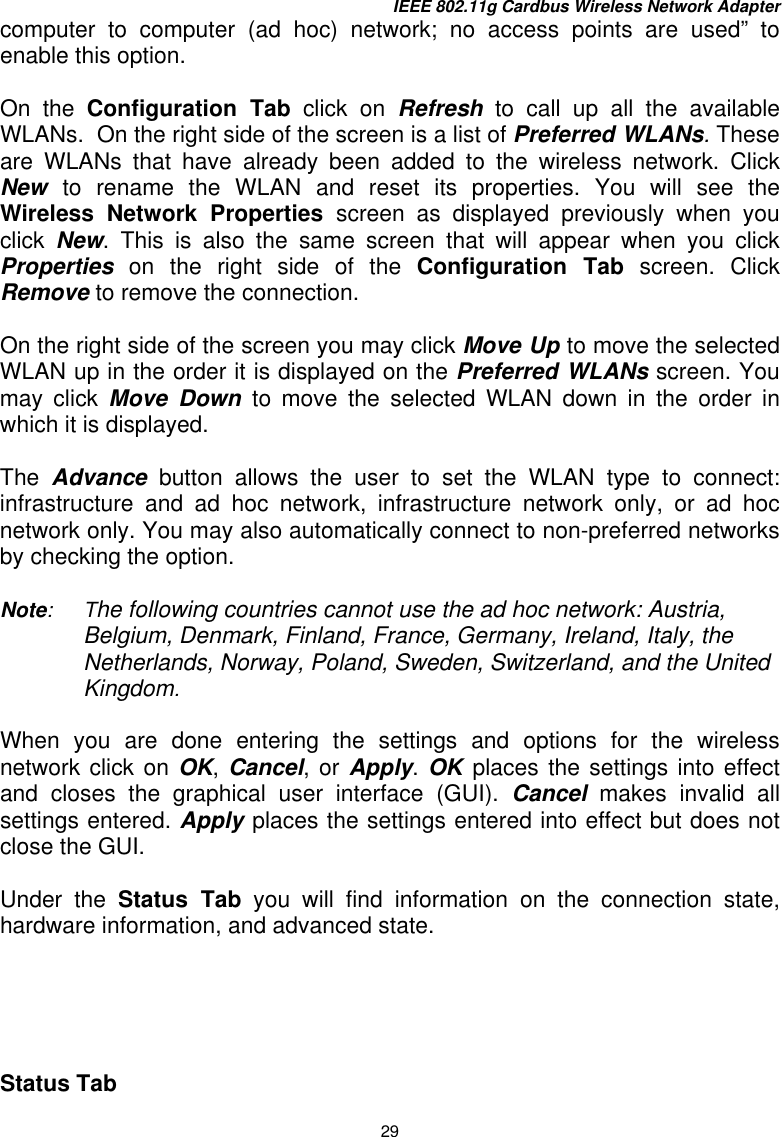 IEEE 802.11g Cardbus Wireless Network Adapter 29 computer to computer (ad hoc) network; no access points are used” to enable this option.  On the Configuration Tab click on Refresh to call up all the available WLANs.  On the right side of the screen is a list of Preferred WLANs. These are WLANs that have already been added to the wireless network. Click New  to rename the WLAN and reset its properties. You will see the Wireless Network Properties screen as displayed previously when you click  New. This is also the same screen that will appear when you click Properties on the right side of the Configuration Tab screen. Click Remove to remove the connection.    On the right side of the screen you may click Move Up to move the selected WLAN up in the order it is displayed on the Preferred WLANs screen. You may click Move Down to move the selected WLAN down in the order in which it is displayed.  The  Advance button allows the user to set the WLAN type to connect:  infrastructure and ad hoc network, infrastructure network only, or ad hoc network only. You may also automatically connect to non-preferred networks by checking the option.  Note:    The following countries cannot use the ad hoc network: Austria, Belgium, Denmark, Finland, France, Germany, Ireland, Italy, the Netherlands, Norway, Poland, Sweden, Switzerland, and the United Kingdom.   When you are done entering the settings and options for the wireless network click on OK, Cancel, or Apply. OK  places the settings into effect and closes the graphical user interface (GUI). Cancel makes invalid all settings entered. Apply places the settings entered into effect but does not close the GUI.   Under the Status Tab you will find information on the connection state, hardware information, and advanced state.      Status Tab  