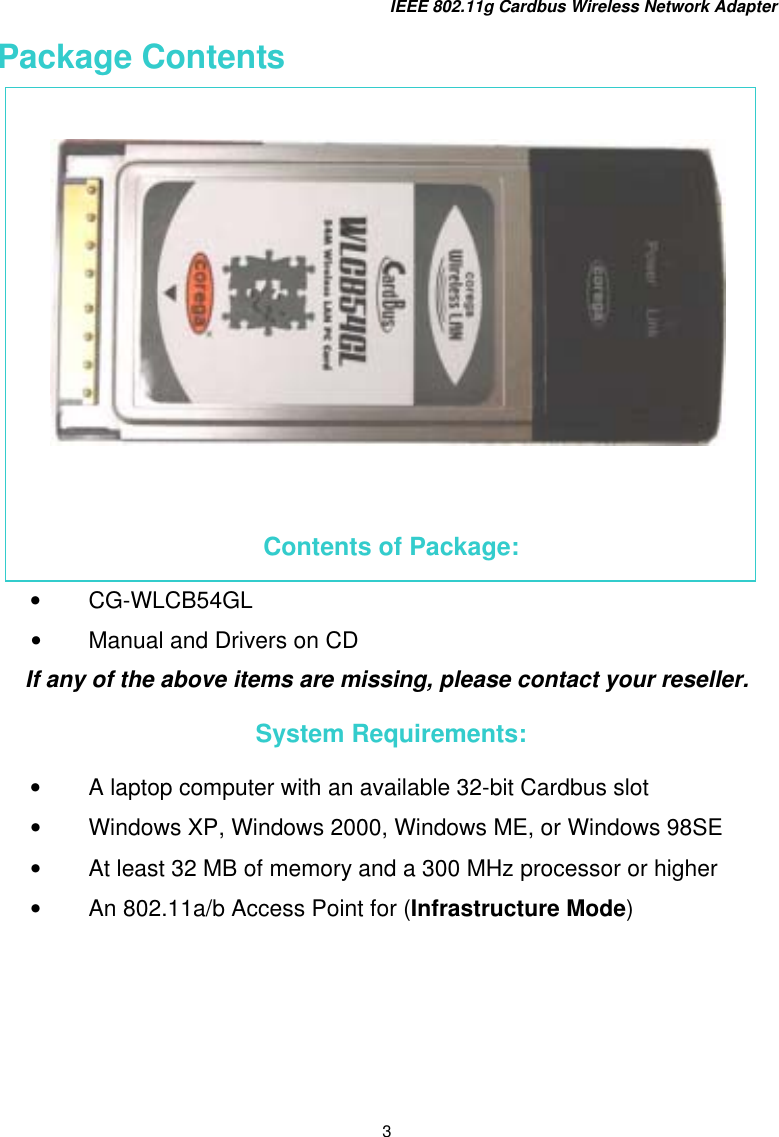 IEEE 802.11g Cardbus Wireless Network Adapter 3 Package Contents        Contents of Package: •  CG-WLCB54GL •  Manual and Drivers on CD If any of the above items are missing, please contact your reseller.  System Requirements: •  A laptop computer with an available 32-bit Cardbus slot •  Windows XP, Windows 2000, Windows ME, or Windows 98SE  •  At least 32 MB of memory and a 300 MHz processor or higher •  An 802.11a/b Access Point for (Infrastructure Mode)    