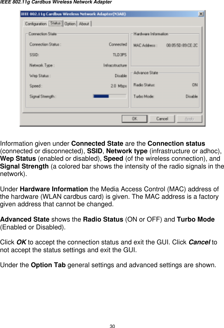 IEEE 802.11g Cardbus Wireless Network Adapter  30    Information given under Connected State are the Connection status (connected or disconnected), SSID, Network type (infrastructure or adhoc), Wep Status (enabled or disabled), Speed (of the wireless connection), and Signal Strength (a colored bar shows the intensity of the radio signals in the network).  Under Hardware Information the Media Access Control (MAC) address of the hardware (WLAN cardbus card) is given. The MAC address is a factory given address that cannot be changed.   Advanced State shows the Radio Status (ON or OFF) and Turbo Mode (Enabled or Disabled).  Click OK to accept the connection status and exit the GUI. Click Cancel to not accept the status settings and exit the GUI.  Under the Option Tab general settings and advanced settings are shown.       