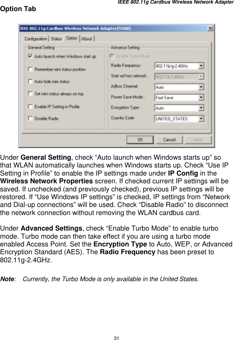 IEEE 802.11g Cardbus Wireless Network Adapter 31 Option Tab      Under General Setting, check “Auto launch when Windows starts up” so that WLAN automatically launches when Windows starts up. Check “Use IP Setting in Profile” to enable the IP settings made under IP Config in the Wireless Network Properties screen. If checked current IP settings will be saved. If unchecked (and previously checked), previous IP settings will be restored. If “Use Windows IP settings” is checked, IP settings from “Network and Dial-up connections” will be used. Check “Disable Radio” to disconnect the network connection without removing the WLAN cardbus card.  Under Advanced Settings, check “Enable Turbo Mode” to enable turbo mode. Turbo mode can then take effect if you are using a turbo mode enabled Access Point. Set the Encryption Type to Auto, WEP, or Advanced Encryption Standard (AES). The Radio Frequency has been preset to 802.11g-2.4GHz.  Note:    Currently, the Turbo Mode is only available in the United States.     