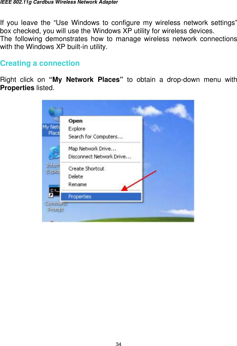 IEEE 802.11g Cardbus Wireless Network Adapter  34  If you leave the “Use Windows to configure my wireless network settings” box checked, you will use the Windows XP utility for wireless devices.  The following demonstrates how to manage wireless network connections with the Windows XP built-in utility.   Creating a connection  Right click on “My Network Places” to obtain a drop-down menu with Properties listed.           