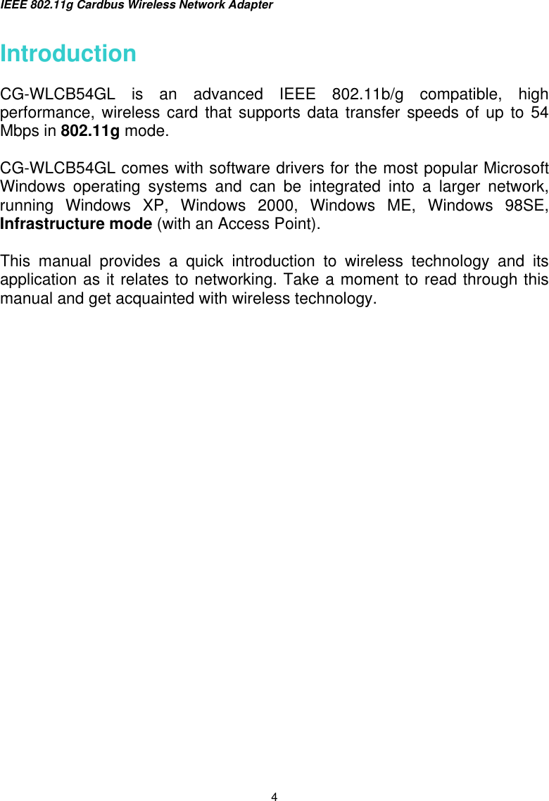 IEEE 802.11g Cardbus Wireless Network Adapter  4 Introduction  CG-WLCB54GL is an advanced IEEE 802.11b/g compatible, high performance, wireless card that supports data transfer speeds of up to 54 Mbps in 802.11g mode.   CG-WLCB54GL comes with software drivers for the most popular Microsoft Windows operating systems and can be integrated into a larger network, running Windows XP, Windows 2000, Windows ME, Windows 98SE, Infrastructure mode (with an Access Point).    This manual provides a quick introduction to wireless technology and its application as it relates to networking. Take a moment to read through this manual and get acquainted with wireless technology.                     