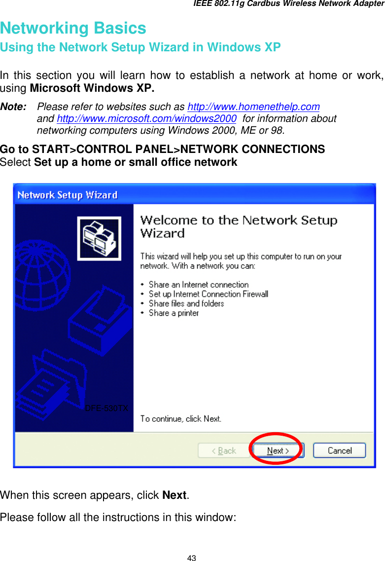 IEEE 802.11g Cardbus Wireless Network Adapter 43 Networking Basics Using the Network Setup Wizard in Windows XP  In this section you will learn how to establish a network at home or work, using Microsoft Windows XP.   Note:    Please refer to websites such as http://www.homenethelp.com and http://www.microsoft.com/windows2000  for information about networking computers using Windows 2000, ME or 98. Go to START&gt;CONTROL PANEL&gt;NETWORK CONNECTIONS Select Set up a home or small office network     When this screen appears, click Next.  Please follow all the instructions in this window: DFE-530TX 