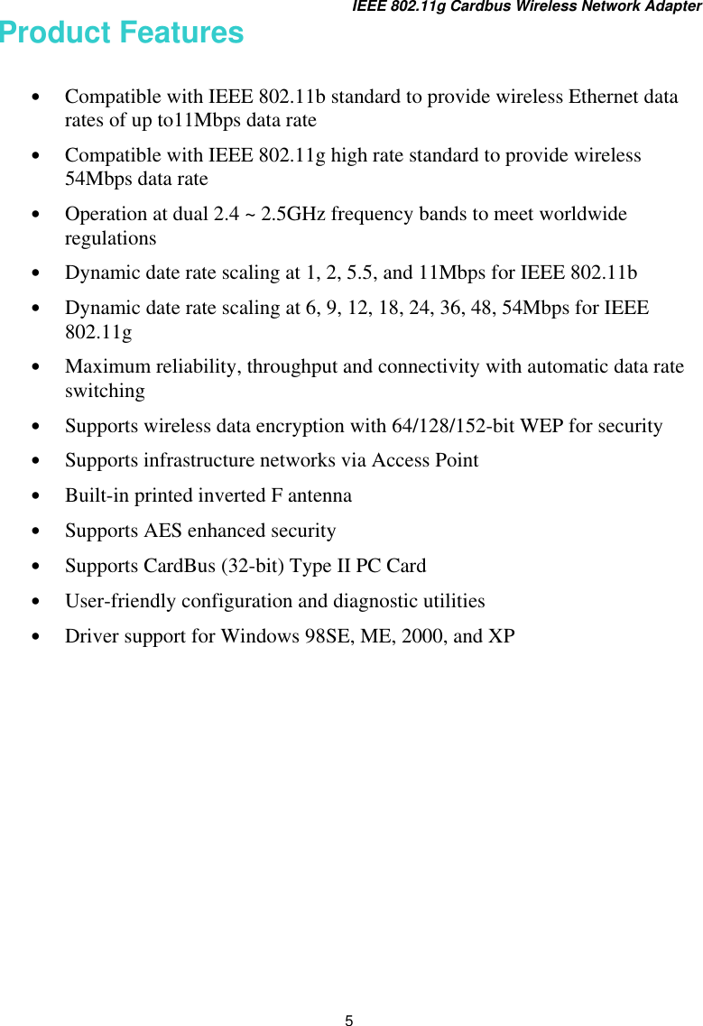 IEEE 802.11g Cardbus Wireless Network Adapter 5 Product Features  •  Compatible with IEEE 802.11b standard to provide wireless Ethernet data rates of up to11Mbps data rate •  Compatible with IEEE 802.11g high rate standard to provide wireless 54Mbps data rate  •  Operation at dual 2.4 ~ 2.5GHz frequency bands to meet worldwide regulations •  Dynamic date rate scaling at 1, 2, 5.5, and 11Mbps for IEEE 802.11b •  Dynamic date rate scaling at 6, 9, 12, 18, 24, 36, 48, 54Mbps for IEEE 802.11g •  Maximum reliability, throughput and connectivity with automatic data rate switching •  Supports wireless data encryption with 64/128/152-bit WEP for security •  Supports infrastructure networks via Access Point  •  Built-in printed inverted F antenna •  Supports AES enhanced security •  Supports CardBus (32-bit) Type II PC Card •  User-friendly configuration and diagnostic utilities •  Driver support for Windows 98SE, ME, 2000, and XP          