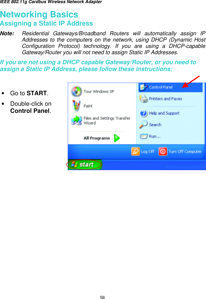 IEEE 802.11g Cardbus Wireless Network Adapter  56 Networking Basics Assigning a Static IP Address Note:  Residential Gateways/Broadband Routers will automatically assign IP Addresses to the computers on the network, using DHCP (Dynamic Host Configuration Protocol) technology. If you are using a DHCP-capable Gateway/Router you will not need to assign Static IP Addresses. If you are not using a DHCP capable Gateway/Router, or you need to assign a Static IP Address, please follow these instructions:      •  Go to START. •  Double-click on Control Panel. 