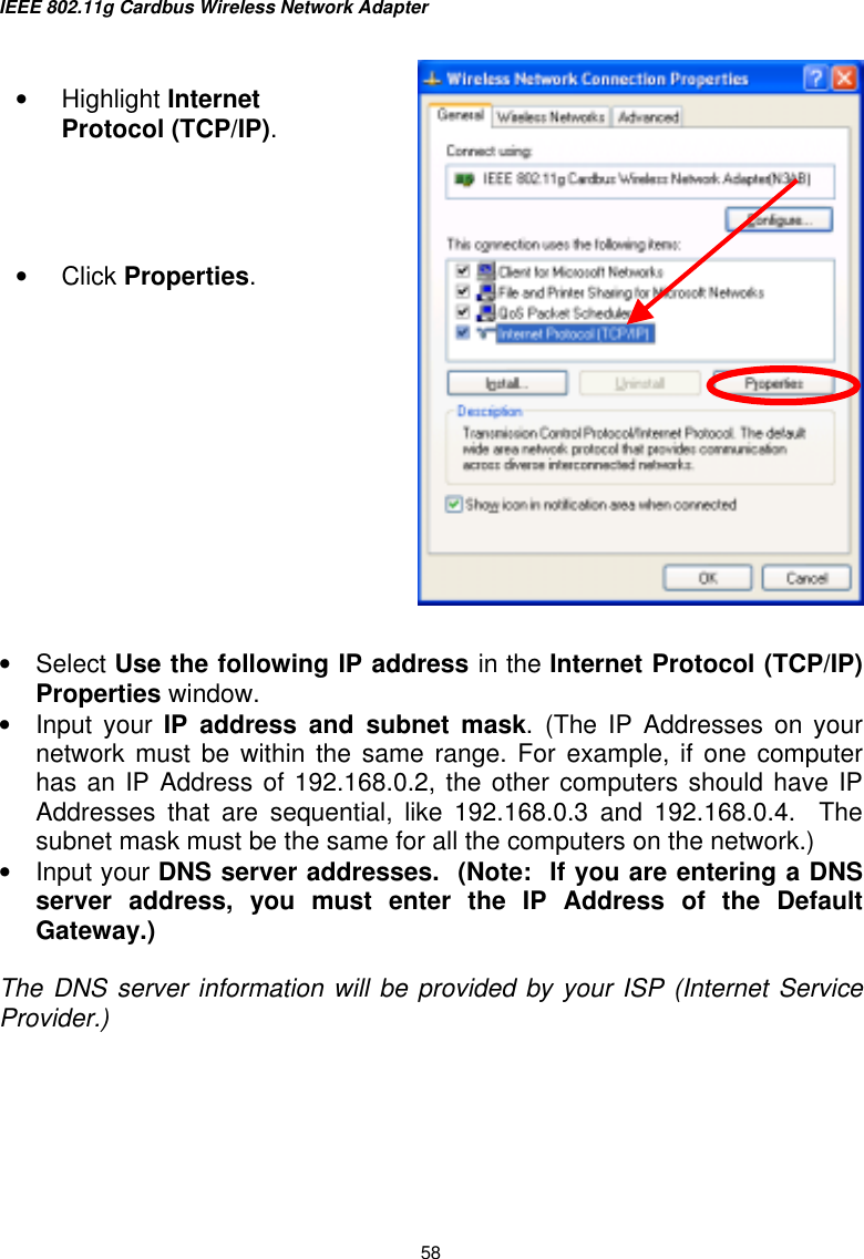 IEEE 802.11g Cardbus Wireless Network Adapter  58    •  Select Use the following IP address in the Internet Protocol (TCP/IP) Properties window.  •  Input your IP address and subnet mask. (The IP Addresses on your network must be within the same range. For example, if one computer has an IP Address of 192.168.0.2, the other computers should have IP Addresses that are sequential, like 192.168.0.3 and 192.168.0.4.  The subnet mask must be the same for all the computers on the network.) •  Input your DNS server addresses.  (Note:  If you are entering a DNS server address, you must enter the IP Address of the Default Gateway.)   The DNS server information will be provided by your ISP (Internet Service Provider.)  •  Highlight Internet Protocol (TCP/IP).     •  Click Properties.        