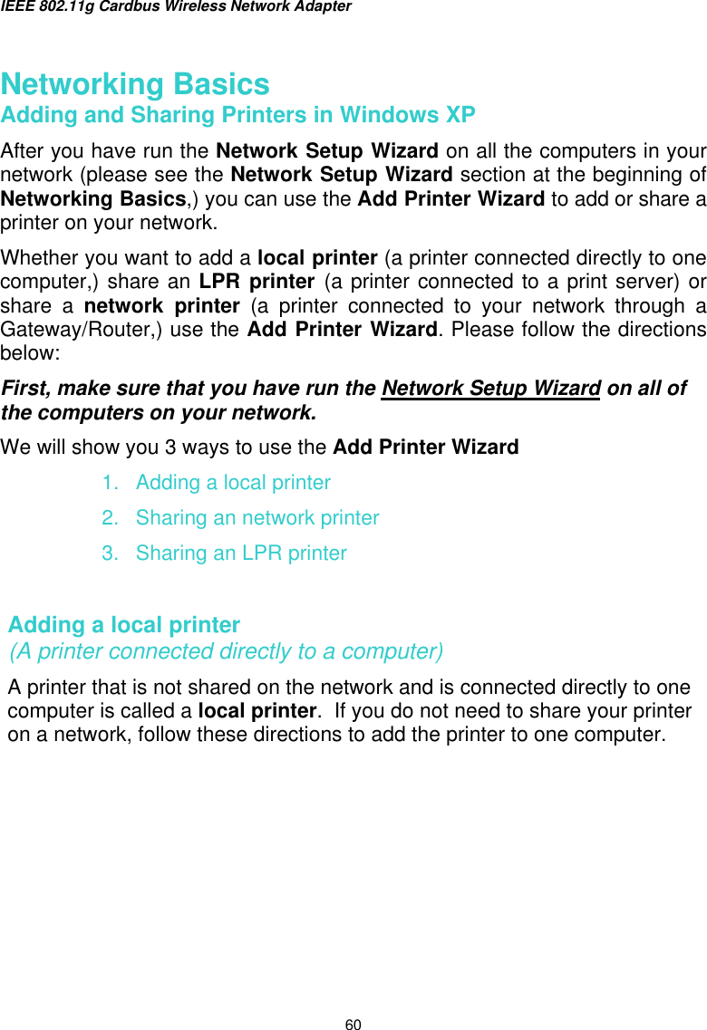 IEEE 802.11g Cardbus Wireless Network Adapter  60  Networking Basics  Adding and Sharing Printers in Windows XP After you have run the Network Setup Wizard on all the computers in your network (please see the Network Setup Wizard section at the beginning of Networking Basics,) you can use the Add Printer Wizard to add or share a printer on your network.   Whether you want to add a local printer (a printer connected directly to one computer,) share an LPR printer (a printer connected to a print server) or share a network printer (a printer connected to your network through a Gateway/Router,) use the Add Printer Wizard. Please follow the directions below: First, make sure that you have run the Network Setup Wizard on all of the computers on your network. We will show you 3 ways to use the Add Printer Wizard 1.  Adding a local printer 2.  Sharing an network printer 3.  Sharing an LPR printer  Adding a local printer                                                                   (A printer connected directly to a computer) A printer that is not shared on the network and is connected directly to one computer is called a local printer.  If you do not need to share your printer on a network, follow these directions to add the printer to one computer. 