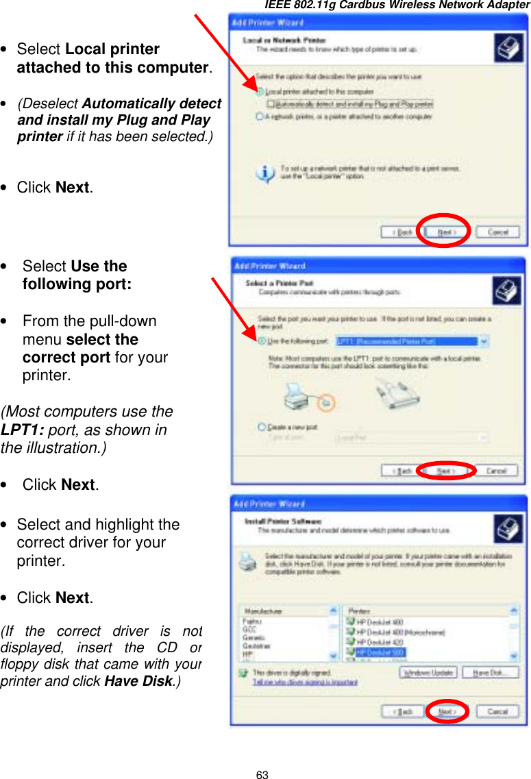 IEEE 802.11g Cardbus Wireless Network Adapter 63      •  Select Local printer attached to this computer. •  (Deselect Automatically detect and install my Plug and Play printer if it has been selected.)  •  Click Next. •  Select Use the following port:  •  From the pull-down menu select the correct port for your printer.  (Most computers use the LPT1: port, as shown in the illustration.)  •  Click Next. •  Select and highlight the correct driver for your printer.    •  Click Next.  (If the correct driver is notdisplayed, insert the CD orfloppy disk that came with yourprinter and click Have Disk.) 