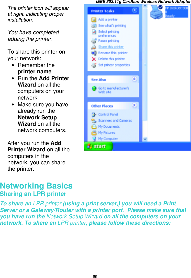 IEEE 802.11g Cardbus Wireless Network Adapter 69        Networking Basics  Sharing an LPR printer To share an LPR printer (using a print server,) you will need a Print Server or a Gateway/Router with a printer port.  Please make sure that you have run the Network Setup Wizard on all the computers on your network. To share an LPR printer, please follow these directions: The printer icon will appear at right, indicating proper installation.  You have completed adding the printer.   To share this printer on your network: •  Remember the printer name  •  Run the Add Printer Wizard on all the computers on your network. •  Make sure you have already run the Network Setup Wizard on all the network computers.  After you run the Add Printer Wizard on all the computers in the network, you can share the printer. 