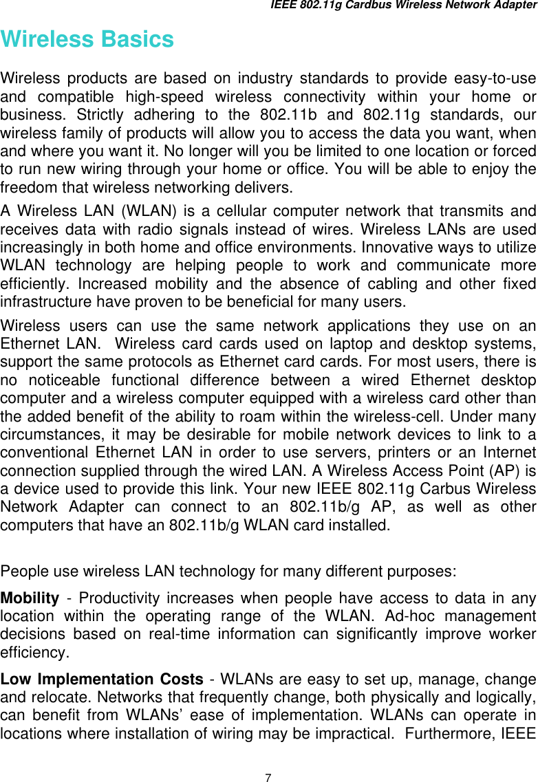 IEEE 802.11g Cardbus Wireless Network Adapter 7 Wireless Basics Wireless products are based on industry standards to provide easy-to-use and compatible high-speed wireless connectivity within your home or business. Strictly adhering to the 802.11b and 802.11g standards, our wireless family of products will allow you to access the data you want, when and where you want it. No longer will you be limited to one location or forced to run new wiring through your home or office. You will be able to enjoy the freedom that wireless networking delivers. A Wireless LAN (WLAN) is a cellular computer network that transmits and receives data with radio signals instead of wires. Wireless LANs are used increasingly in both home and office environments. Innovative ways to utilize WLAN technology are helping people to work and communicate more efficiently. Increased mobility and the absence of cabling and other fixed infrastructure have proven to be beneficial for many users. Wireless users can use the same network applications they use on an Ethernet LAN.  Wireless card cards used on laptop and desktop systems, support the same protocols as Ethernet card cards. For most users, there is no noticeable functional difference between a wired Ethernet desktop computer and a wireless computer equipped with a wireless card other than the added benefit of the ability to roam within the wireless-cell. Under many circumstances, it may be desirable for mobile network devices to link to a conventional Ethernet LAN in order to use servers, printers or an Internet connection supplied through the wired LAN. A Wireless Access Point (AP) is a device used to provide this link. Your new IEEE 802.11g Carbus Wireless Network Adapter can connect to an 802.11b/g AP, as well as other computers that have an 802.11b/g WLAN card installed.  People use wireless LAN technology for many different purposes:  Mobility  - Productivity increases when people have access to data in any location within the operating range of the WLAN. Ad-hoc management decisions based on real-time information can significantly improve worker efficiency. Low Implementation Costs - WLANs are easy to set up, manage, change and relocate. Networks that frequently change, both physically and logically, can benefit from WLANs’ ease of implementation. WLANs can operate in locations where installation of wiring may be impractical.  Furthermore, IEEE 