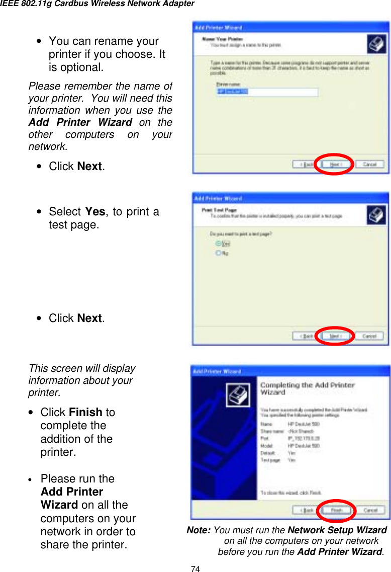 IEEE 802.11g Cardbus Wireless Network Adapter  74       •  You can rename your printer if you choose. It is optional. Please remember the name ofyour printer.  You will need thisinformation when you use theAdd Printer Wizard on the other computers on yournetwork. •  Click Next. •  Select Yes, to print atest page.       •  Click Next. This screen will display information about your printer. •  Click Finish to complete the addition of the printer.  •  Please run the Add Printer Wizard on all the computers on your network in order to share the printer. Note: You must run the Network Setup Wizard on all the computers on your network before you run the Add Printer Wizard. 