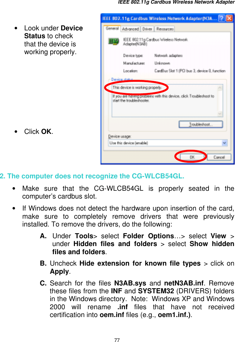 IEEE 802.11g Cardbus Wireless Network Adapter 77     2. The computer does not recognize the CG-WLCB54GL. •  Make sure that the CG-WLCB54GL is properly seated in the computer’s cardbus slot. •  If Windows does not detect the hardware upon insertion of the card, make sure to completely remove drivers that were previously installed. To remove the drivers, do the following: A.  Under  Tools&gt; select Folder Options…&gt; select View  &gt; under  Hidden files and folders &gt; select Show hidden files and folders. B.  Uncheck Hide extension for known file types &gt; click on Apply. C.  Search for the files N3AB.sys and netN3AB.inf. Remove these files from the INF and SYSTEM32 (DRIVERS) folders in the Windows directory.  Note:  Windows XP and Windows 2000 will rename .inf files that have not received certification into oem.inf files (e.g., oem1.inf.).   •  Look under Device Status to check that the device is working properly.          •  Click OK.   