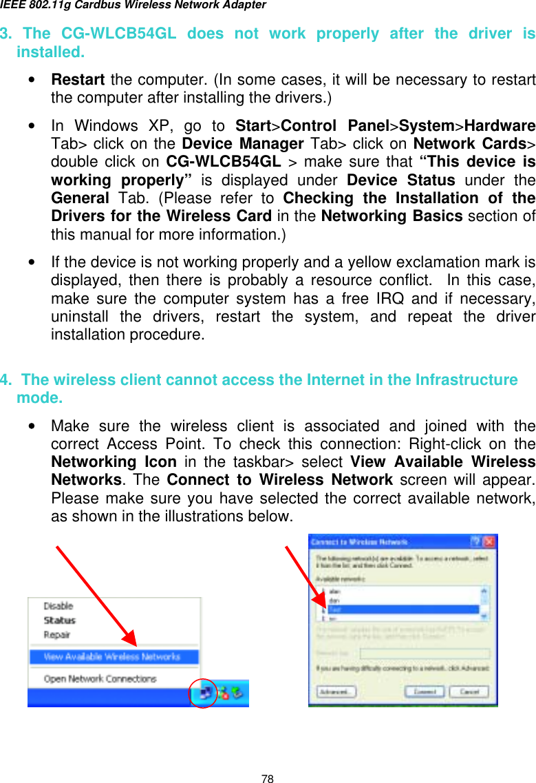 IEEE 802.11g Cardbus Wireless Network Adapter  78 3. The CG-WLCB54GL does not work properly after the driver is installed. •  Restart the computer. (In some cases, it will be necessary to restart the computer after installing the drivers.) •  In Windows XP, go to Start&gt;Control Panel&gt;System&gt;Hardware Tab&gt; click on the Device Manager Tab&gt; click on Network Cards&gt; double click on CG-WLCB54GL &gt; make sure that “This device is working properly” is displayed under Device Status under the General Tab. (Please refer to Checking the Installation of the Drivers for the Wireless Card in the Networking Basics section of this manual for more information.) •  If the device is not working properly and a yellow exclamation mark is displayed, then there is probably a resource conflict.  In this case, make sure the computer system has a free IRQ and if necessary, uninstall the drivers, restart the system, and repeat the driver installation procedure.  4.  The wireless client cannot access the Internet in the Infrastructure mode. •  Make sure the wireless client is associated and joined with the correct Access Point. To check this connection: Right-click on the Networking Icon in the taskbar&gt; select View Available Wireless Networks. The Connect to Wireless Network screen will appear.  Please make sure you have selected the correct available network, as shown in the illustrations below.                       