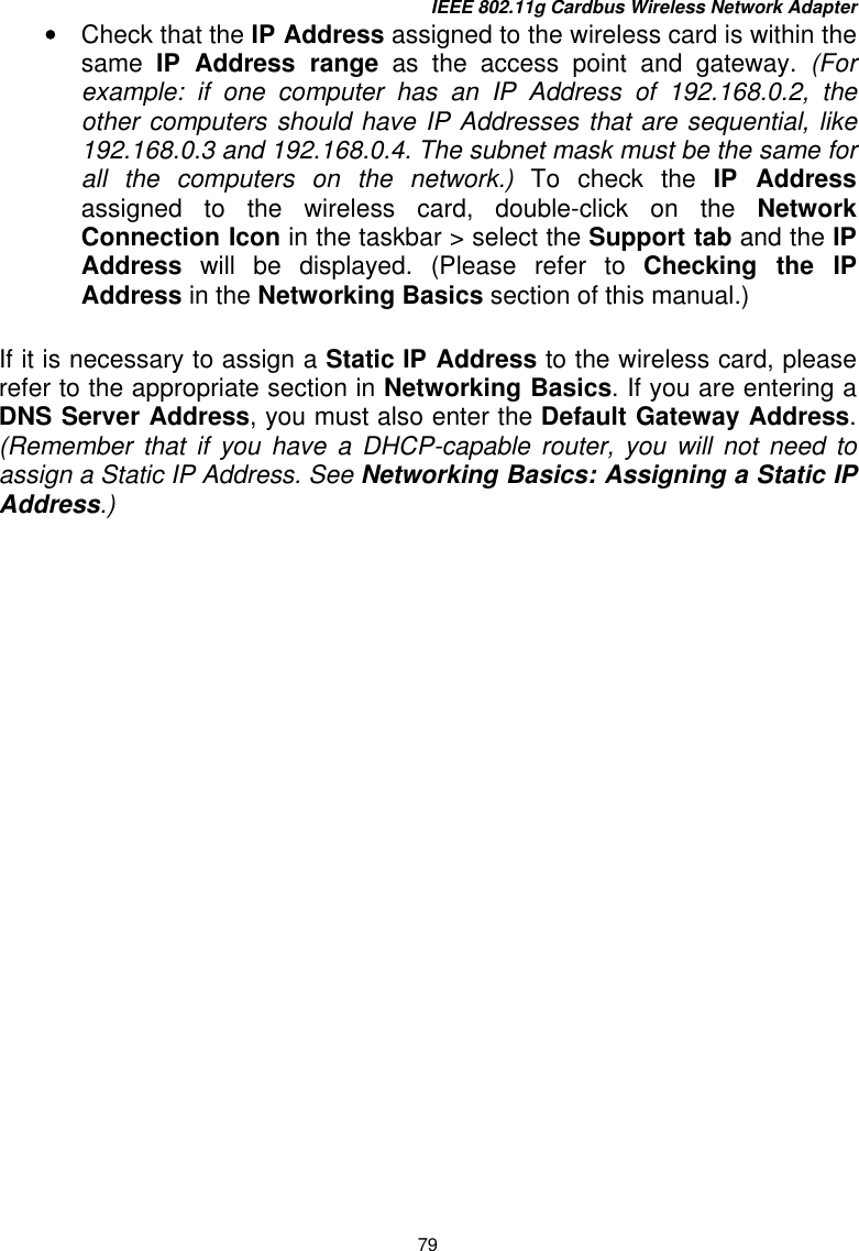 IEEE 802.11g Cardbus Wireless Network Adapter 79 •  Check that the IP Address assigned to the wireless card is within the same  IP Address range as the access point and gateway. (For example: if one computer has an IP Address of 192.168.0.2, the other computers should have IP Addresses that are sequential, like 192.168.0.3 and 192.168.0.4. The subnet mask must be the same for all the computers on the network.) To check the IP Address assigned to the wireless card, double-click on the Network Connection Icon in the taskbar &gt; select the Support tab and the IP Address will be displayed. (Please refer to Checking the IP Address in the Networking Basics section of this manual.)  If it is necessary to assign a Static IP Address to the wireless card, please refer to the appropriate section in Networking Basics. If you are entering a DNS Server Address, you must also enter the Default Gateway Address. (Remember that if you have a DHCP-capable router, you will not need to assign a Static IP Address. See Networking Basics: Assigning a Static IP Address.)    
