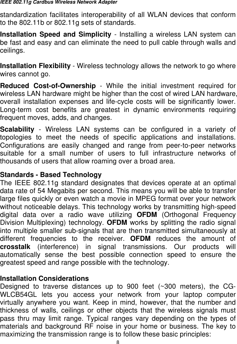 IEEE 802.11g Cardbus Wireless Network Adapter  8 standardization facilitates interoperability of all WLAN devices that conform to the 802.11b or 802.11g sets of standards.  Installation Speed and Simplicity - Installing a wireless LAN system can be fast and easy and can eliminate the need to pull cable through walls and ceilings. Installation Flexibility - Wireless technology allows the network to go where wires cannot go. Reduced Cost-of-Ownership - While the initial investment required for wireless LAN hardware might be higher than the cost of wired LAN hardware, overall installation expenses and life-cycle costs will be significantly lower. Long-term cost benefits are greatest in dynamic environments requiring frequent moves, adds, and changes.  Scalability  - Wireless LAN systems can be configured in a variety of topologies to meet the needs of specific applications and installations. Configurations are easily changed and range from peer-to-peer networks suitable for a small number of users to full infrastructure networks of thousands of users that allow roaming over a broad area. Standards - Based Technology The IEEE 802.11g standard designates that devices operate at an optimal data rate of 54 Megabits per second. This means you will be able to transfer large files quickly or even watch a movie in MPEG format over your network without noticeable delays. This technology works by transmitting high-speed digital data over a radio wave utilizing OFDM (Orthogonal Frequency Division Multiplexing) technology. OFDM works by splitting the radio signal into multiple smaller sub-signals that are then transmitted simultaneously at different frequencies to the receiver. OFDM reduces the amount of crosstalk (interference) in signal transmissions. Our products will automatically sense the best possible connection speed to ensure the greatest speed and range possible with the technology.  Installation Considerations Designed to traverse distances up to 900 feet (~300 meters), the CG-WLCB54GL lets you access your network from your laptop computer virtually anywhere you want. Keep in mind, however, that the number and thickness of walls, ceilings or other objects that the wireless signals must pass thru may limit range. Typical ranges vary depending on the types of materials and background RF noise in your home or business. The key to maximizing the transmission range is to follow these basic principles: 