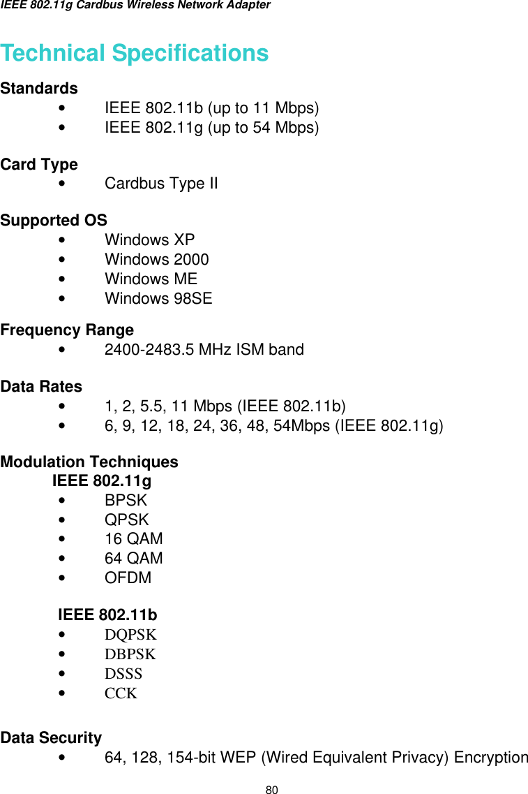 IEEE 802.11g Cardbus Wireless Network Adapter  80 Technical Specifications Standards    •  IEEE 802.11b (up to 11 Mbps) •  IEEE 802.11g (up to 54 Mbps)  Card Type •  Cardbus Type II  Supported OS •  Windows XP •  Windows 2000 •  Windows ME •  Windows 98SE  Frequency Range     •  2400-2483.5 MHz ISM band   Data Rates •  1, 2, 5.5, 11 Mbps (IEEE 802.11b) •  6, 9, 12, 18, 24, 36, 48, 54Mbps (IEEE 802.11g)  Modulation Techniques  IEEE 802.11g •  BPSK  •  QPSK  •  16 QAM •  64 QAM  •  OFDM  IEEE 802.11b •  DQPSK •  DBPSK •  DSSS •  CCK   Data Security •  64, 128, 154-bit WEP (Wired Equivalent Privacy) Encryption 