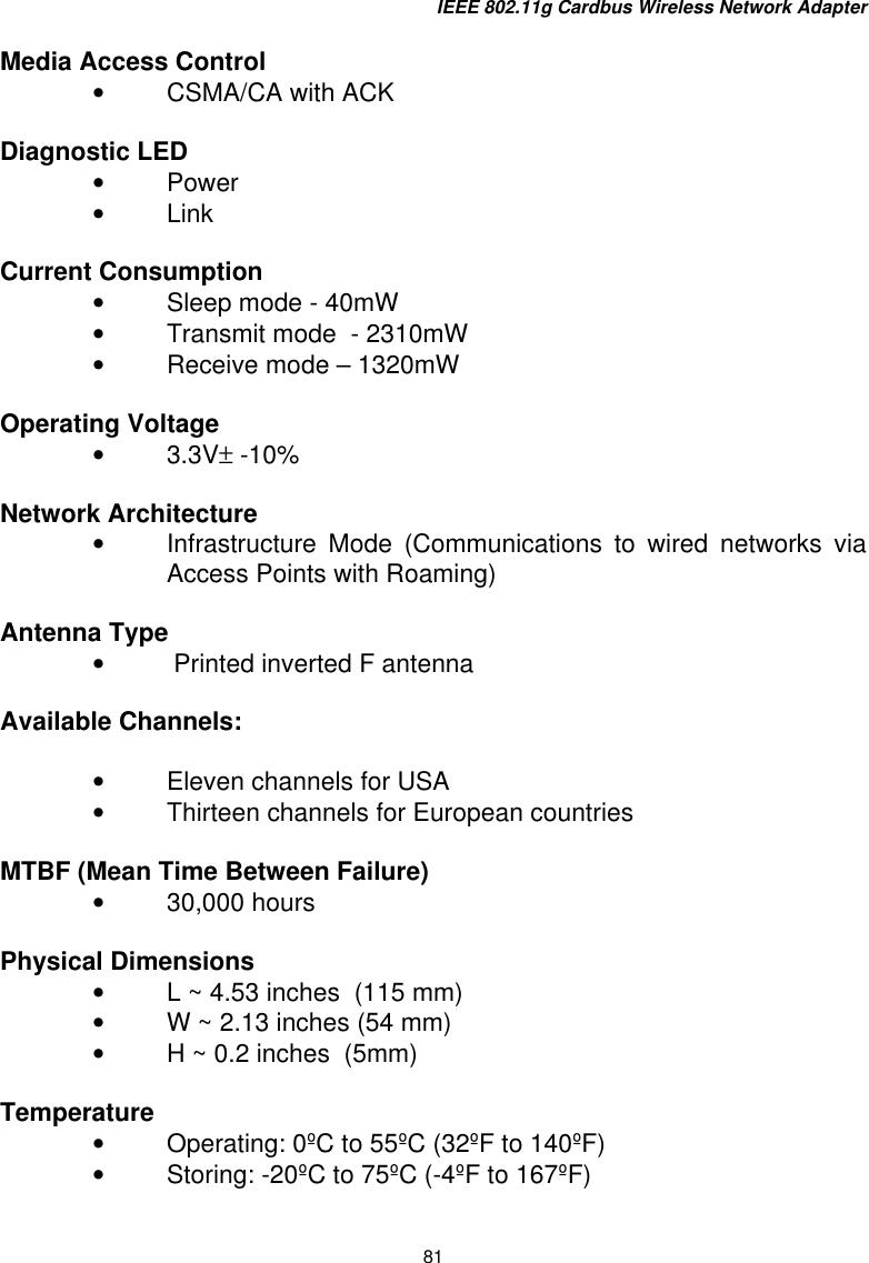 IEEE 802.11g Cardbus Wireless Network Adapter 81  Media Access Control •  CSMA/CA with ACK  Diagnostic LED       •  Power •  Link  Current Consumption •  Sleep mode - 40mW •  Transmit mode  - 2310mW •  Receive mode – 1320mW  Operating Voltage •  3.3V± -10%  Network Architecture    •  Infrastructure Mode (Communications to wired networks via Access Points with Roaming)  Antenna Type •   Printed inverted F antenna  Available Channels:  •  Eleven channels for USA  •  Thirteen channels for European countries   MTBF (Mean Time Between Failure) •  30,000 hours   Physical Dimensions   •  L ~ 4.53 inches  (115 mm) •  W ~ 2.13 inches (54 mm) •  H ~ 0.2 inches  (5mm)  Temperature •  Operating: 0ºC to 55ºC (32ºF to 140ºF) •  Storing: -20ºC to 75ºC (-4ºF to 167ºF)     