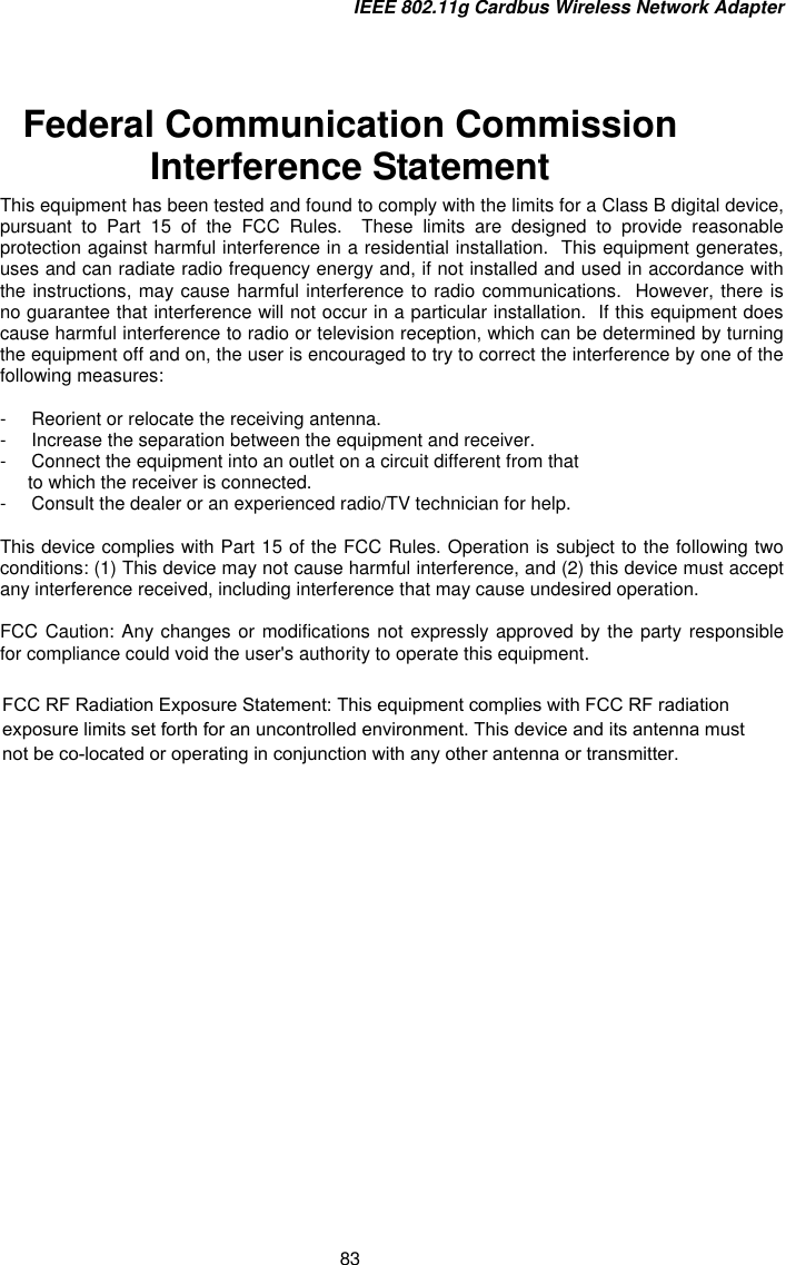 IEEE 802.11g Cardbus Wireless Network Adapter 83  Federal Communication Commission Interference Statement This equipment has been tested and found to comply with the limits for a Class B digital device, pursuant to Part 15 of the FCC Rules.  These limits are designed to provide reasonable protection against harmful interference in a residential installation.  This equipment generates, uses and can radiate radio frequency energy and, if not installed and used in accordance with the instructions, may cause harmful interference to radio communications.  However, there is no guarantee that interference will not occur in a particular installation.  If this equipment does cause harmful interference to radio or television reception, which can be determined by turning the equipment off and on, the user is encouraged to try to correct the interference by one of the following measures:  -  Reorient or relocate the receiving antenna. -  Increase the separation between the equipment and receiver. -  Connect the equipment into an outlet on a circuit different from that to which the receiver is connected. -  Consult the dealer or an experienced radio/TV technician for help.  This device complies with Part 15 of the FCC Rules. Operation is subject to the following two conditions: (1) This device may not cause harmful interference, and (2) this device must accept any interference received, including interference that may cause undesired operation.  FCC Caution: Any changes or modifications not expressly approved by the party responsible for compliance could void the user&apos;s authority to operate this equipment.  FCC RF Radiation Exposure Statement: This equipment complies with FCC RF radiation exposure limits set forth for an uncontrolled environment. This device and its antenna must not be co-located or operating in conjunction with any other antenna or transmitter.