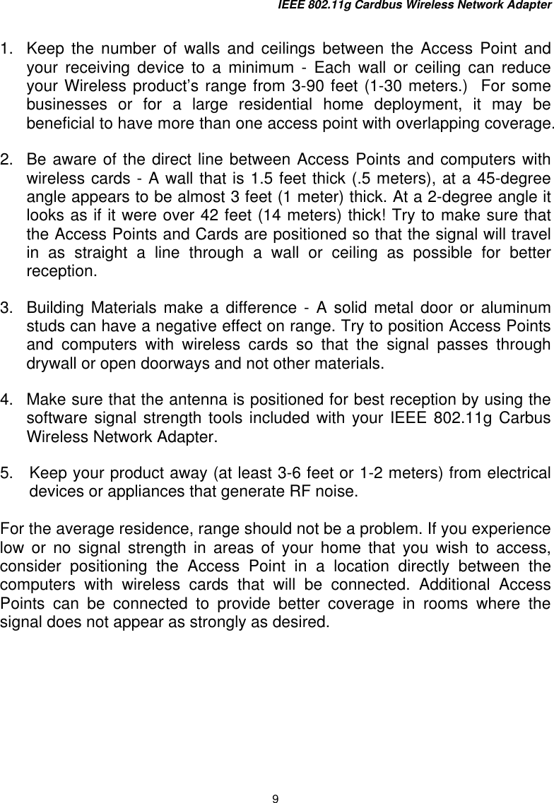 IEEE 802.11g Cardbus Wireless Network Adapter 9  1.   Keep the number of walls and ceilings between the Access Point and your receiving device to a minimum - Each wall or ceiling can reduce your Wireless product’s range from 3-90 feet (1-30 meters.)  For some businesses or for a large residential home deployment, it may be beneficial to have more than one access point with overlapping coverage. 2.  Be aware of the direct line between Access Points and computers with wireless cards - A wall that is 1.5 feet thick (.5 meters), at a 45-degree angle appears to be almost 3 feet (1 meter) thick. At a 2-degree angle it looks as if it were over 42 feet (14 meters) thick! Try to make sure that the Access Points and Cards are positioned so that the signal will travel in as straight a line through a wall or ceiling as possible for better reception. 3.  Building Materials make a difference - A solid metal door or aluminum studs can have a negative effect on range. Try to position Access Points and computers with wireless cards so that the signal passes through drywall or open doorways and not other materials. 4.   Make sure that the antenna is positioned for best reception by using the software signal strength tools included with your IEEE 802.11g Carbus Wireless Network Adapter.  5.  Keep your product away (at least 3-6 feet or 1-2 meters) from electrical devices or appliances that generate RF noise.   For the average residence, range should not be a problem. If you experience low or no signal strength in areas of your home that you wish to access, consider positioning the Access Point in a location directly between the computers with wireless cards that will be connected. Additional Access Points can be connected to provide better coverage in rooms where the signal does not appear as strongly as desired.    