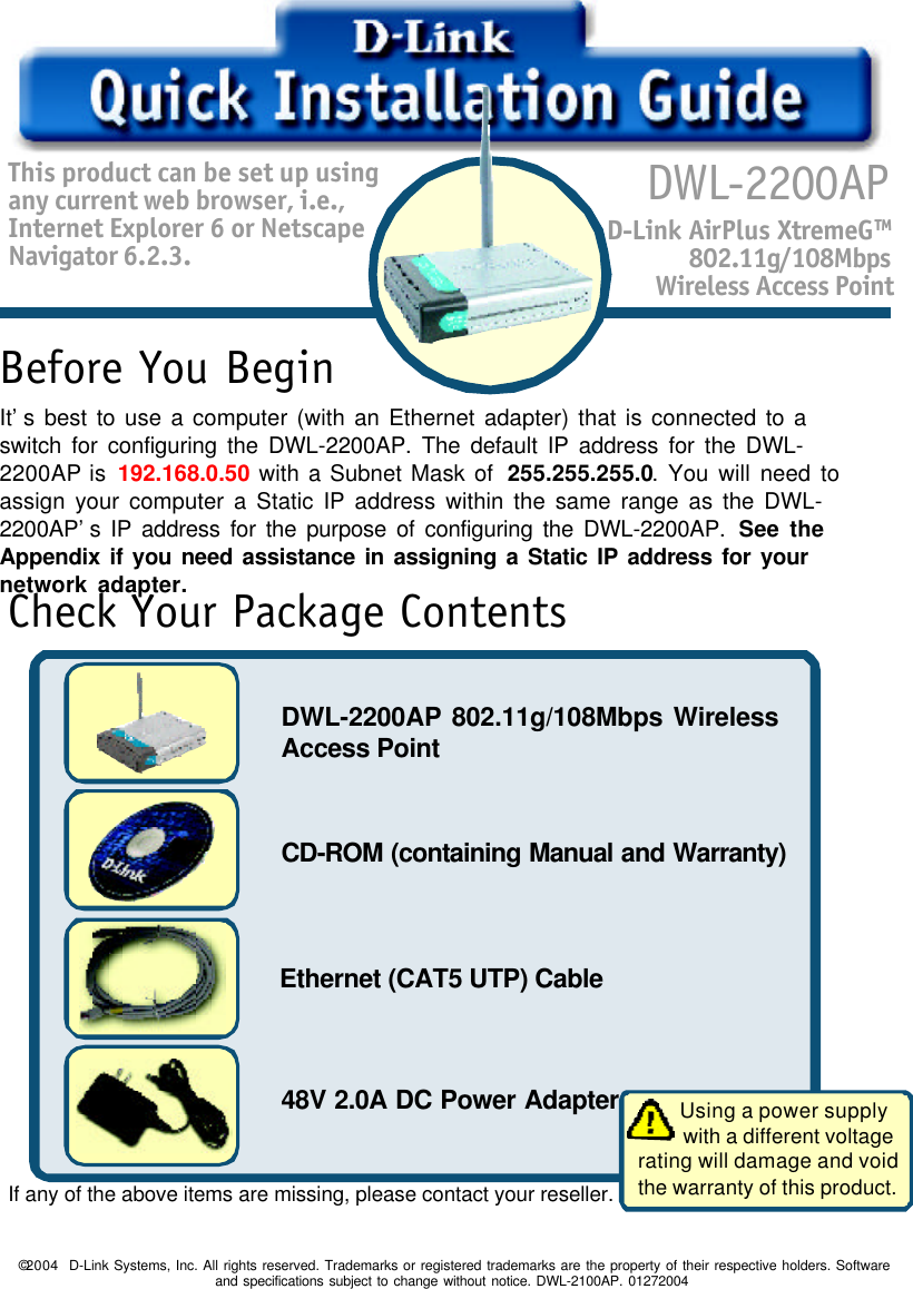 1This product can be set up usingany current web browser, i.e.,Internet Explorer 6 or NetscapeNavigator 6.2.3.DWL-2200APD-Link AirPlus XtremeGTM802.11g/108MbpsWireless Access Point48V 2.0A DC Power Adapter©2004  D-Link Systems, Inc. All rights reserved. Trademarks or registered trademarks are the property of their respective holders. Softwareand specifications subject to change without notice. DWL-2100AP. 01272004Before You BeginCheck Your Package ContentsDWL-2200AP 802.11g/108Mbps WirelessAccess PointCD-ROM (containing Manual and Warranty)Ethernet (CAT5 UTP) CableIf any of the above items are missing, please contact your reseller.It’s best to use a computer (with an Ethernet adapter) that is connected to aswitch for configuring the DWL-2200AP. The default IP address for the DWL-2200AP is 192.168.0.50 with a Subnet Mask of  255.255.255.0. You will need toassign your computer a Static IP address within the same range as the DWL-2200AP’s IP address for the purpose of configuring the DWL-2200AP. See theAppendix if you need assistance in assigning a Static IP address for yournetwork adapter.        Using a power supply        with a different voltagerating will damage and voidthe warranty of this product.