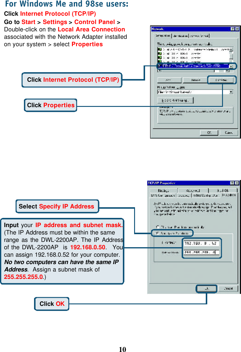 10Click Internet Protocol (TCP/IP)Go to Start &gt; Settings &gt; Control Panel &gt;Double-click on the Local Area Connectionassociated with the Network Adapter installedon your system &gt; select PropertiesFor Windows Me and 98se users:Click PropertiesClick Internet Protocol (TCP/IP)Select Specify IP AddressInput your IP address and subnet mask.(The IP Address must be within the samerange as the DWL-2200AP. The IP Addressof the DWL-2200AP  is 192.168.0.50.  Youcan assign 192.168.0.52 for your computer.No two computers can have the same IPAddress.  Assign a subnet mask of255.255.255.0.)Click OK