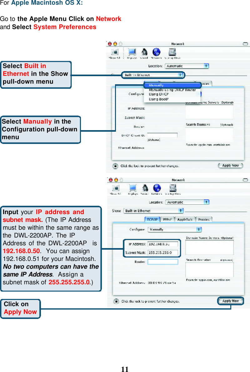 11For Apple Macintosh OS X:Go to the Apple Menu Click on Networkand Select System PreferencesSelect Built inEthernet in the Showpull-down menuClick onApply NowSelect Manually in theConfiguration pull-downmenuInput your IP address andsubnet mask. (The IP Addressmust be within the same range asthe DWL-2200AP. The IPAddress of the DWL-2200AP  is192.168.0.50.  You can assign192.168.0.51 for your Macintosh.No two computers can have thesame IP Address.  Assign asubnet mask of 255.255.255.0.)