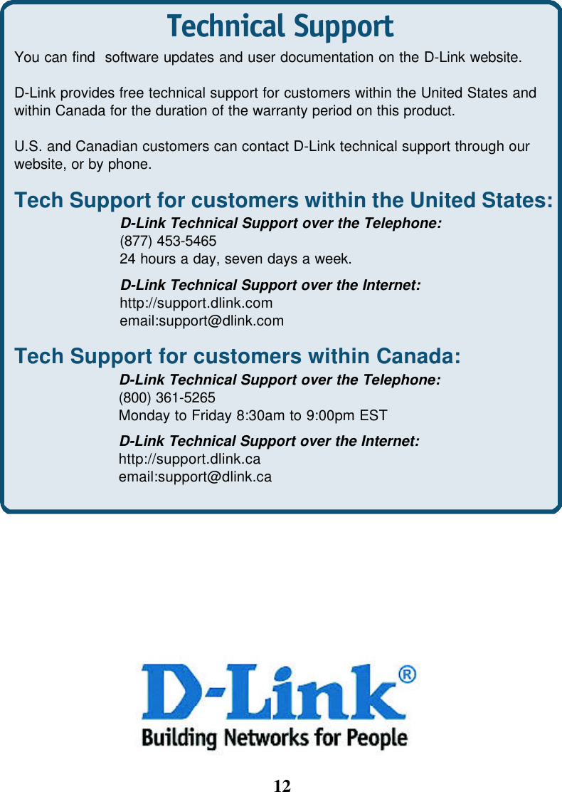 12Technical SupportYou can find  software updates and user documentation on the D-Link website.D-Link provides free technical support for customers within the United States andwithin Canada for the duration of the warranty period on this product.U.S. and Canadian customers can contact D-Link technical support through ourwebsite, or by phone.Tech Support for customers within the United States:D-Link Technical Support over the Telephone:(877) 453-546524 hours a day, seven days a week.D-Link Technical Support over the Internet:http://support.dlink.comemail:support@dlink.comTech Support for customers within Canada:D-Link Technical Support over the Telephone:(800) 361-5265Monday to Friday 8:30am to 9:00pm ESTD-Link Technical Support over the Internet:http://support.dlink.caemail:support@dlink.ca