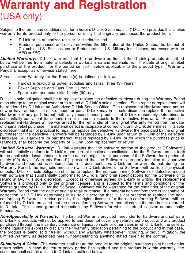 Subject to the terms and conditions set forth herein, D-Link Systems, Inc. (“D-Link”) provides this Limitedwarranty for its product only to the person or entity that originally purchased the product from:•D-Link or its authorized reseller or distributor and•Products purchased and delivered within the fifty states of the United States, the District ofColumbia, U.S. Possessions or Protectorates, U.S. Military Installations, addresses with anAPO or FPO.Limited Warranty:  D-Link warrants that the hardware portion of the D-Link products describedbelow will be free from material defects in workmanship and materials from the date of original retailpurchase of the product, for the period set forth below applicable to the product type (“WarrantyPeriod”), except as otherwise stated herein.3-Year Limited Warranty for the Product(s) is defined as follows:•Hardware (excluding power supplies and fans) Three (3) Years•Power Supplies and Fans One (1) Year•Spare parts and spare kits Ninety (90) daysD-Link’s sole obligation shall be to repair or replace the defective Hardware during the Warranty Periodat no charge to the original owner or to refund at D-Link’s sole discretion.  Such repair or replacement willbe rendered by D-Link at an Authorized D-Link Service Office.  The replacement Hardware need not benew or have an identical make, model or part.  D-Link may in its sole discretion replace the defectiveHardware (or any part thereof) with any reconditioned product that D-Link reasonably determines issubstantially equivalent (or superior) in all material respects to the defective Hardware.  Repaired orreplacement Hardware will be warranted for the remainder of the original Warranty Period from the dateof original retail purchase.  If a material defect is incapable of correction, or if D-Link determines in its solediscretion that it is not practical to repair or replace the defective Hardware, the price paid by the originalpurchaser for the defective Hardware will be refunded by D-Link upon return to D-Link of the defectiveHardware.  All Hardware (or part thereof) that is replaced by D-Link, or for which the purchase price isrefunded, shall become the property of D-Link upon replacement or refund.Limited Software Warranty:  D-Link warrants that the software portion of the product (“Software”)will substantially conform to D-Link’s then current functional specifications for the Software, as set forthin the applicable documentation, from the date of original retail purchase of the Software for a period ofninety (90) days (“Warranty Period”), provided that the Software is properly installed on approvedhardware and operated as contemplated in its documentation. D-Link further warrants that, during theWarranty Period, the magnetic media on which D-Link delivers the Software will be free of physicaldefects.  D-Link’s sole obligation shall be to replace the non-conforming Software (or defective media)with software that substantially conforms to D-Link’s functional specifications for the Software or torefund at D-Link’s sole discretion.  Except as otherwise agreed by D-Link in writing, the replacementSoftware is provided only to the original licensee, and is subject to the terms and conditions of thelicense granted by D-Link for the Software.  Software will be warranted for the remainder of the originalWarranty Period from the date or original retail purchase.  If a material non-conformance is incapable ofcorrection, or if D-Link determines in its sole discretion that it is not practical to replace the non-conforming Software, the price paid by the original licensee for the non-conforming Software will berefunded by D-Link; provided that the non-conforming Software (and all copies thereof) is first returnedto D-Link.  The license granted respecting any Software for which a refund is given automaticallyterminates.Non-Applicability of Warranty:  The Limited Warranty provided hereunder for hardware and softwareof D-Link’s products will not be applied to and does not cover any refurbished product and any productpurchased through the inventory clearance or liquidation sale or other sales in which D-Link, the sellers,or the liquidators expressly disclaim their warranty obligation pertaining to the product and in that case,the product is being sold “As-Is” without any warranty whatsoever including, without limitation, theLimited Warranty as described herein, notwithstanding anything stated herein to the contrary.Submitting A Claim:  The customer shall return the product to the original purchase point based on itsreturn policy.  In case the return policy period has expired and the product is within warranty, thecustomer shall submit a claim to D-Link as outlined below:Warranty and Registration(USA only)