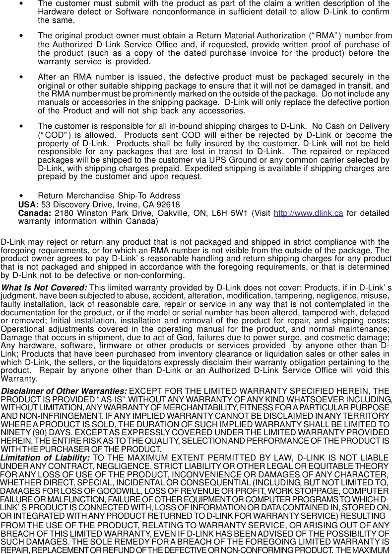 •The customer must submit with the product as part of the claim a written description of theHardware defect or Software nonconformance in sufficient detail to allow D-Link to confirmthe same.•The original product owner must obtain a Return Material Authorization (“RMA”) number fromthe Authorized D-Link Service Office and, if requested, provide written proof of purchase ofthe product (such as a copy of the dated purchase invoice for the product) before thewarranty service is provided.•After an RMA number is issued, the defective product must be packaged securely in theoriginal or other suitable shipping package to ensure that it will not be damaged in transit, andthe RMA number must be prominently marked on the outside of the package.  Do not include anymanuals or accessories in the shipping package.  D-Link will only replace the defective portionof the Product and will not ship back any accessories.•The customer is responsible for all in-bound shipping charges to D-Link.  No Cash on Delivery(“COD”) is allowed.  Products sent COD will either be rejected by D-Link or become theproperty of D-Link.  Products shall be fully insured by the customer. D-Link will not be heldresponsible for any packages that are lost in transit to D-Link.  The repaired or replacedpackages will be shipped to the customer via UPS Ground or any common carrier selected byD-Link, with shipping charges prepaid. Expedited shipping is available if shipping charges areprepaid by the customer and upon request.•Return Merchandise Ship-To AddressUSA: 53 Discovery Drive, Irvine, CA 92618Canada: 2180 Winston Park Drive, Oakville, ON, L6H 5W1 (Visit http://www.dlink.ca for detailedwarranty information within Canada)D-Link may reject or return any product that is not packaged and shipped in strict compliance with theforegoing requirements, or for which an RMA number is not visible from the outside of the package. Theproduct owner agrees to pay D-Link’s reasonable handling and return shipping charges for any productthat is not packaged and shipped in accordance with the foregoing requirements, or that is determinedby D-Link not to be defective or non-conforming.What Is Not Covered: This limited warranty provided by D-Link does not cover: Products, if in D-Link’sjudgment, have been subjected to abuse, accident, alteration, modification, tampering, negligence, misuse,faulty installation, lack of reasonable care, repair or service in any way that is not contemplated in thedocumentation for the product, or if the model or serial number has been altered, tampered with, defacedor removed; Initial installation, installation and removal of the product for repair, and shipping costs;Operational adjustments covered in the operating manual for the product, and normal maintenance;Damage that occurs in shipment, due to act of God, failures due to power surge, and cosmetic damage;Any hardware, software, firmware or other products or services provided  by anyone other than D-Link; Products that have been purchased from inventory clearance or liquidation sales or other sales inwhich D-Link, the sellers, or the liquidators expressly disclaim their warranty obligation pertaining to theproduct.  Repair by anyone other than D-Link or an Authorized D-Link Service Office will void thisWarranty.Disclaimer of Other Warranties: EXCEPT FOR THE LIMITED WARRANTY SPECIFIED HEREIN, THEPRODUCT IS PROVIDED “AS-IS” WITHOUT ANY WARRANTY OF ANY KIND WHATSOEVER INCLUDING,WITHOUT LIMITATION, ANY WARRANTY OF MERCHANTABILITY, FITNESS FOR A PARTICULAR PURPOSEAND NON-INFRINGEMENT. IF ANY IMPLIED WARRANTY CANNOT BE DISCLAIMED IN ANY TERRITORYWHERE A PRODUCT IS SOLD, THE DURATION OF SUCH IMPLIED WARRANTY SHALL BE LIMITED TONINETY (90) DAYS. EXCEPT AS EXPRESSLY COVERED UNDER THE LIMITED WARRANTY PROVIDEDHEREIN, THE ENTIRE RISK AS TO THE QUALITY, SELECTION AND PERFORMANCE OF THE PRODUCT ISWITH THE PURCHASER OF THE PRODUCT.Limitation of Liability: TO THE MAXIMUM EXTENT PERMITTED BY LAW, D-LINK IS NOT LIABLEUNDER ANY CONTRACT, NEGLIGENCE, STRICT LIABILITY OR OTHER LEGAL OR EQUITABLE THEORYFOR ANY LOSS OF USE OF THE PRODUCT, INCONVENIENCE OR DAMAGES OF ANY CHARACTER,WHETHER DIRECT, SPECIAL, INCIDENTAL OR CONSEQUENTIAL (INCLUDING, BUT NOT LIMITED TO,DAMAGES FOR LOSS OF GOODWILL, LOSS OF REVENUE OR PROFIT, WORK STOPPAGE, COMPUTERFAILURE OR MALFUNCTION, FAILURE OF OTHER EQUIPMENT OR COMPUTER PROGRAMS TO WHICH D-LINK’S PRODUCT IS CONNECTED WITH, LOSS OF INFORMATION OR DATA CONTAINED IN, STORED ON,OR INTEGRATED WITH ANY PRODUCT RETURNED TO D-LINK FOR WARRANTY SERVICE) RESULTINGFROM THE USE OF THE PRODUCT, RELATING TO WARRANTY SERVICE, OR ARISING OUT OF ANYBREACH OF THIS LIMITED WARRANTY, EVEN IF D-LINK HAS BEEN ADVISED OF THE POSSIBILITY OFSUCH DAMAGES. THE SOLE REMEDY FOR A BREACH OF THE FOREGOING LIMITED WARRANTY ISREPAIR, REPLACEMENT OR REFUND OF THE DEFECTIVE OR NON-CONFORMING PRODUCT.  THE MAXIMUM