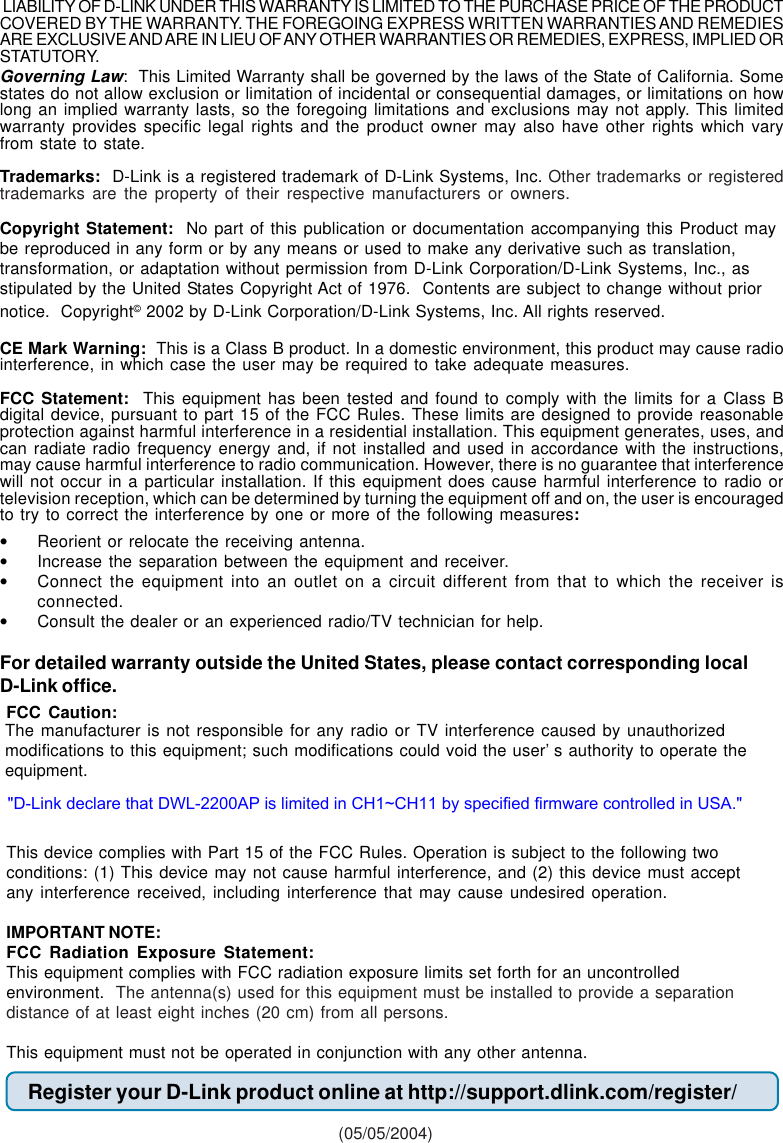 Governing Law:  This Limited Warranty shall be governed by the laws of the State of California. Somestates do not allow exclusion or limitation of incidental or consequential damages, or limitations on howlong an implied warranty lasts, so the foregoing limitations and exclusions may not apply. This limitedwarranty provides specific legal rights and the product owner may also have other rights which varyfrom state to state.Trademarks:  D-Link is a registered trademark of D-Link Systems, Inc. Other trademarks or registeredtrademarks are the property of their respective manufacturers or owners.Copyright Statement:  No part of this publication or documentation accompanying this Product maybe reproduced in any form or by any means or used to make any derivative such as translation,transformation, or adaptation without permission from D-Link Corporation/D-Link Systems, Inc., asstipulated by the United States Copyright Act of 1976.  Contents are subject to change without priornotice.  Copyright© 2002 by D-Link Corporation/D-Link Systems, Inc. All rights reserved.CE Mark Warning:  This is a Class B product. In a domestic environment, this product may cause radiointerference, in which case the user may be required to take adequate measures.FCC Statement:  This equipment has been tested and found to comply with the limits for a Class Bdigital device, pursuant to part 15 of the FCC Rules. These limits are designed to provide reasonableprotection against harmful interference in a residential installation. This equipment generates, uses, andcan radiate radio frequency energy and, if not installed and used in accordance with the instructions,may cause harmful interference to radio communication. However, there is no guarantee that interferencewill not occur in a particular installation. If this equipment does cause harmful interference to radio ortelevision reception, which can be determined by turning the equipment off and on, the user is encouragedto try to correct the interference by one or more of the following measures:•Reorient or relocate the receiving antenna.•Increase the separation between the equipment and receiver.•Connect the equipment into an outlet on a circuit different from that to which the receiver isconnected.•Consult the dealer or an experienced radio/TV technician for help.For detailed warranty outside the United States, please contact corresponding localD-Link office.Register your D-Link product online at http://support.dlink.com/register/ (05/05/2004)FCC Caution:This device complies with Part 15 of the FCC Rules. Operation is subject to the following twoconditions: (1) This device may not cause harmful interference, and (2) this device must acceptany interference received, including interference that may cause undesired operation.IMPORTANT NOTE:FCC Radiation Exposure Statement:This equipment complies with FCC radiation exposure limits set forth for an uncontrolledenvironment.  The antenna(s) used for this equipment must be installed to provide a separationdistance of at least eight inches (20 cm) from all persons.This equipment must not be operated in conjunction with any other antenna. LIABILITY OF D-LINK UNDER THIS WARRANTY IS LIMITED TO THE PURCHASE PRICE OF THE PRODUCTCOVERED BY THE WARRANTY. THE FOREGOING EXPRESS WRITTEN WARRANTIES AND REMEDIESARE EXCLUSIVE AND ARE IN LIEU OF ANY OTHER WARRANTIES OR REMEDIES, EXPRESS, IMPLIED ORSTATUTORY.The manufacturer is not responsible for any radio or TV interference caused by unauthorizedmodifications to this equipment; such modifications could void the user’s authority to operate theequipment.&quot;D-Link declare that DWL-2200AP is limited in CH1~CH11 by specified firmware controlled in USA.&quot;