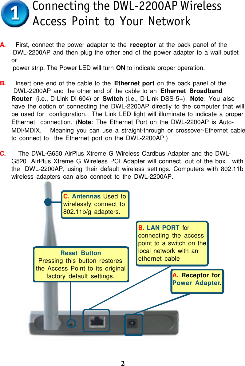 2A.    First, connect the power adapter to the receptor at the back panel of the DWL-2200AP and then plug the other end of the power adapter to a wall outletor power strip. The Power LED will turn ON to indicate proper operation.B.    Insert one end of the cable to the Ethernet port on the back panel of the DWL-2200AP and the other end of the cable to an Ethernet BroadbandRouter  (i.e., D-Link DI-604) or  Switch (i.e., D-Link DSS-5+). Note: You alsohave the option of connecting the DWL-2200AP directly to the computer that willbe used for  configuration.  The Link LED light will illuminate to indicate a properEthernet  connection. (Note: The Ethernet Port on the DWL-2200AP is Auto-MDI/MDIX.   Meaning you can use a straight-through or crossover-Ethernet cableto connect to  the Ethernet port on the DWL-2200AP.)C.     The DWL-G650 AirPlus Xtreme G Wireless Cardbus Adapter and the DWL-G520  AirPlus Xtreme G Wireless PCI Adapter will connect, out of the box , withthe  DWL-2200AP, using their default wireless settings. Computers with 802.11bwireless adapters can also connect to the DWL-2200AP.Connecting the DWL-2200AP WirelessAccess Point to Your NetworkA. Receptor forPower Adapter.C. Antennas Used towirelessly connect to802.11b/g adapters.Reset ButtonPressing this button restoresthe Access Point to its originalfactory default settings.B. LAN PORT forconnecting the accesspoint to a switch on thelocal network with anethernet cable