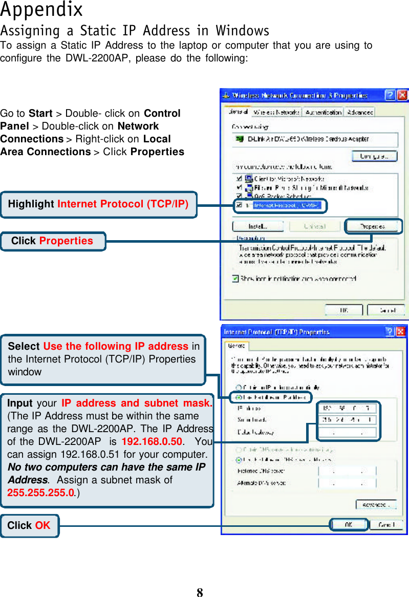 8AppendixTo assign a Static IP Address to the laptop or computer that you are using toconfigure the DWL-2200AP, please do the following:Assigning a Static IP Address in WindowsGo to Start &gt; Double- click on ControlPanel &gt; Double-click on NetworkConnections &gt; Right-click on LocalArea Connections &gt; Click PropertiesHighlight Internet Protocol (TCP/IP)Click PropertiesSelect Use the following IP address inthe Internet Protocol (TCP/IP) PropertieswindowClick OKInput your IP address and subnet mask.(The IP Address must be within the samerange as the DWL-2200AP. The IP Addressof the DWL-2200AP  is 192.168.0.50.  Youcan assign 192.168.0.51 for your computer.No two computers can have the same IPAddress.  Assign a subnet mask of255.255.255.0.)