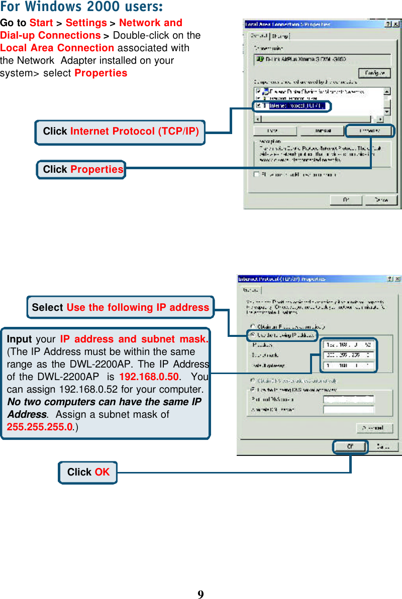 9For Windows 2000 users:Go to Start &gt; Settings &gt; Network andDial-up Connections &gt; Double-click on theLocal Area Connection associated withthe Network  Adapter installed on yoursystem&gt; select PropertiesClick PropertiesClick Internet Protocol (TCP/IP)Select Use the following IP addressInput your IP address and subnet mask.(The IP Address must be within the samerange as the DWL-2200AP. The IP Addressof the DWL-2200AP  is 192.168.0.50.  Youcan assign 192.168.0.52 for your computer.No two computers can have the same IPAddress.  Assign a subnet mask of255.255.255.0.)Click OK