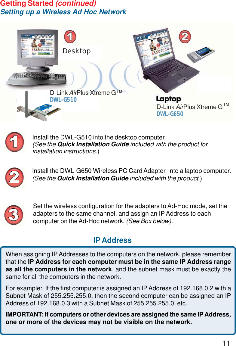 11Getting Started (continued)Setting up a Wireless Ad Hoc NetworkInstall the DWL-G510 into the desktop computer.(See the Quick Installation Guide included with the product forinstallation instructions.)Install the DWL-G650 Wireless PC Card Adapter  into a laptop computer.(See the Quick Installation Guide included with the product.)Set the wireless configuration for the adapters to Ad-Hoc mode, set theadapters to the same channel, and assign an IP Address to eachcomputer on the Ad-Hoc network. (See Box below).IP AddressDesktopWhen assigning IP Addresses to the computers on the network, please rememberthat the IP Address for each computer must be in the same IP Address rangeas all the computers in the network, and the subnet mask must be exactly thesame for all the computers in the network.For example:  If the first computer is assigned an IP Address of 192.168.0.2 with aSubnet Mask of 255.255.255.0, then the second computer can be assigned an IPAddress of 192.168.0.3 with a Subnet Mask of 255.255.255.0, etc.IMPORTANT: If computers or other devices are assigned the same IP Address,one or more of the devices may not be visible on the network.D-Link AirPlus Xtreme GDWL-G650TMD-Link AirPlus Xtreme GDWL-G510TM