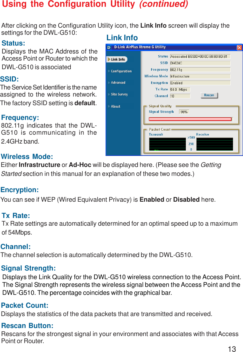 13Link InfoUsing the Configuration Utility (continued)After clicking on the Configuration Utility icon, the Link Info screen will display thesettings for the DWL-G510:SSID:The Service Set Identifier is the nameassigned to the wireless network.The factory SSID setting is default.Tx Rate:Tx Rate settings are automatically determined for an optimal speed up to a maximumof 54Mbps.Status:Displays the MAC Address of theAccess Point or Router to which theDWL-G510 is associatedChannel:The channel selection is automatically determined by the DWL-G510.Signal Strength:Packet Count:Displays the statistics of the data packets that are transmitted and received.Frequency:802.11g indicates that the DWL-G510 is communicating in the2.4GHz band.Encryption:You can see if WEP (Wired Equivalent Privacy) is Enabled or Disabled here.Wireless Mode:Either Infrastructure or Ad-Hoc will be displayed here. (Please see the GettingStarted section in this manual for an explanation of these two modes.)Rescan Button:Rescans for the strongest signal in your environment and associates with that AccessPoint or Router.Displays the Link Quality for the DWL-G510 wireless connection to the Access Point.The Signal Strength represents the wireless signal between the Access Point and theDWL-G510. The percentage coincides with the graphical bar.D-Link AirPlus Xtreme G UtilityD-Link AirPlus Xtreme G Utility