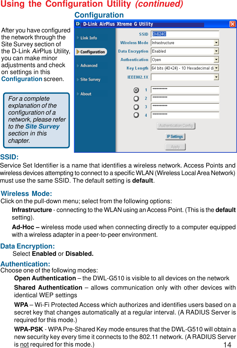 14Using the Configuration Utility (continued)Wireless Mode:Authentication:Data Encryption:Click on the pull-down menu; select from the following options:Choose one of the following modes:Select Enabled or Disabled.Open Authentication – the DWL-G510 is visible to all devices on the networkShared Authentication – allows communication only with other devices withidentical WEP settingsWPA – Wi-Fi Protected Access which authorizes and identifies users based on asecret key that changes automatically at a regular interval. (A RADIUS Server isrequired for this mode.)WPA-PSK - WPA Pre-Shared Key mode ensures that the DWL-G510 will obtain anew security key every time it connects to the 802.11 network. (A RADIUS Serveris not required for this mode.)SSID:Service Set Identifier is a name that identifies a wireless network. Access Points andwireless devices attempting to connect to a specific WLAN (Wireless Local Area Network)must use the same SSID. The default setting is default.Infrastructure - connecting to the WLAN using an Access Point. (This is the defaultsetting).Ad-Hoc – wireless mode used when connecting directly to a computer equippedwith a wireless adapter in a peer-to-peer environment.After you have configuredthe network through theSite Survey section ofthe D-Link AirPlus Utility,you can make minoradjustments and checkon settings in thisConfiguration screen.ConfigurationFor a completeexplanation of theconfiguration of anetwork, please referto the Site Surveysection in thischapter.D-Link AirPlus Xtreme G Utility