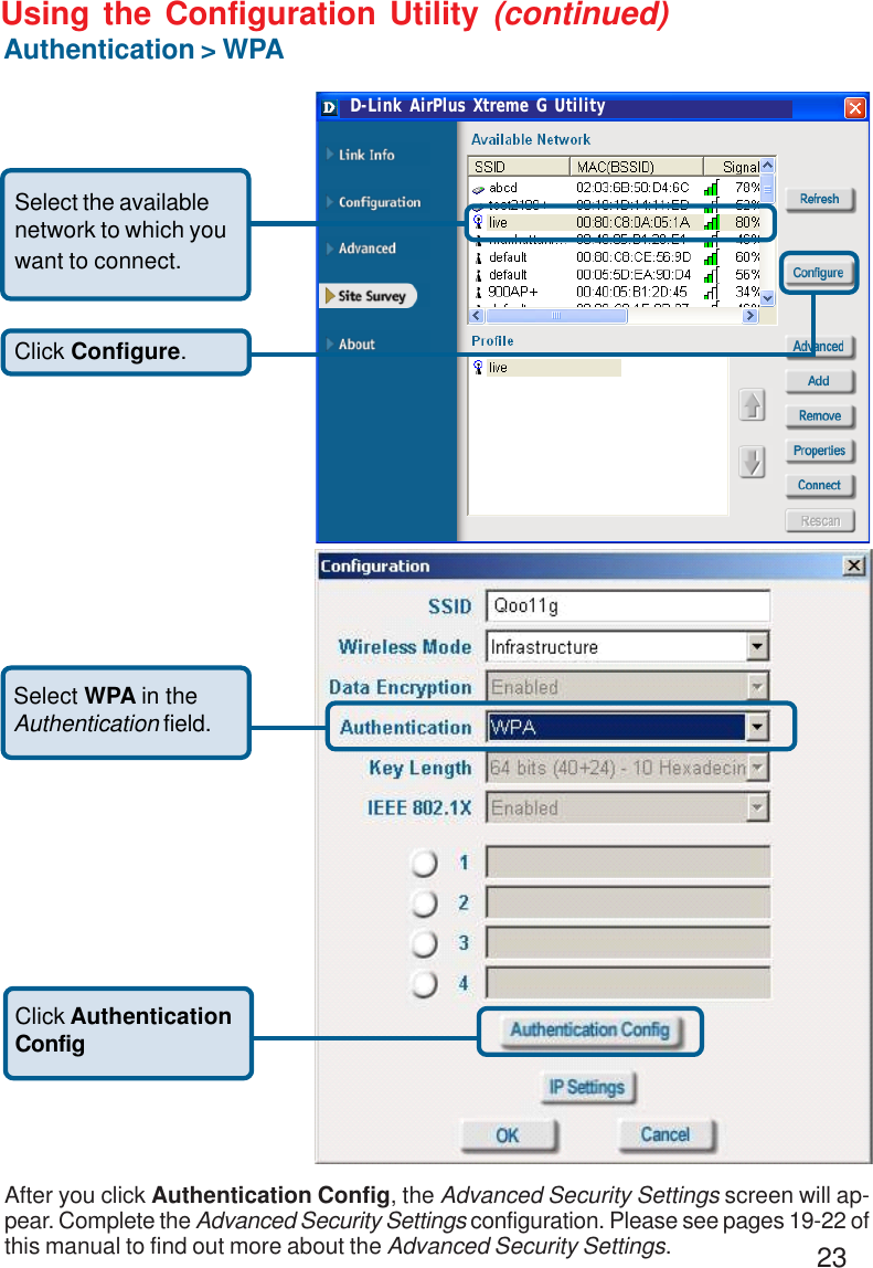 23Using the Configuration Utility (continued)Authentication &gt; WPA Click Configure.Select the availablenetwork to which youwant to connect.Select WPA in theAuthentication field.Click AuthenticationConfigAfter you click Authentication Config, the Advanced Security Settings screen will ap-pear. Complete the Advanced Security Settings configuration. Please see pages 19-22 ofthis manual to find out more about the Advanced Security Settings.D-Link AirPlus Xtreme G Utility