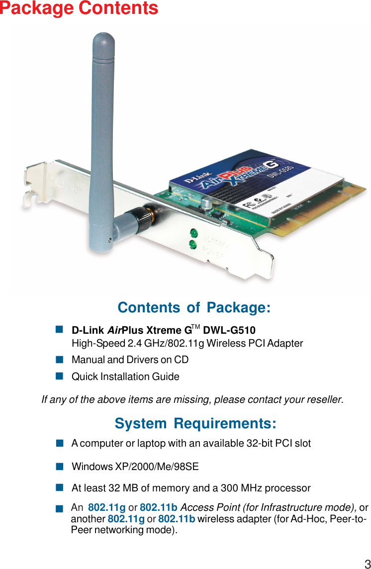 3Package ContentsSystem Requirements:Windows XP/2000/Me/98SE! A computer or laptop with an available 32-bit PCI slot!At least 32 MB of memory and a 300 MHz processor!An  802.11g or 802.11b Access Point (for Infrastructure mode), oranother 802.11g or 802.11b wireless adapter (for Ad-Hoc, Peer-to-Peer networking mode).!Contents of Package:D-Link AirPlus Xtreme G    DWL-G510High-Speed 2.4 GHz/802.11g Wireless PCI AdapterManual and Drivers on CDQuick Installation GuideIf any of the above items are missing, please contact your reseller.!!!TM