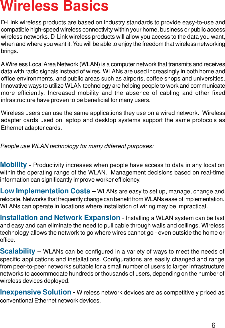 6Wireless BasicsD-Link wireless products are based on industry standards to provide easy-to-use andcompatible high-speed wireless connectivity within your home, business or public accesswireless networks. D-Link wireless products will allow you access to the data you want,when and where you want it. You will be able to enjoy the freedom that wireless networkingbrings.A Wireless Local Area Network (WLAN) is a computer network that transmits and receivesdata with radio signals instead of wires. WLANs are used increasingly in both home andoffice environments, and public areas such as airports, coffee shops and universities.Innovative ways to utilize WLAN technology are helping people to work and communicatemore efficiently. Increased mobility and the absence of cabling and other fixedinfrastructure have proven to be beneficial for many users.Wireless users can use the same applications they use on a wired network.  Wirelessadapter cards used on laptop and desktop systems support the same protocols asEthernet adapter cards.People use WLAN technology for many different purposes:Mobility - Productivity increases when people have access to data in any locationwithin the operating range of the WLAN.  Management decisions based on real-timeinformation can significantly improve worker efficiency.Low Implementation Costs – WLANs are easy to set up, manage, change andrelocate. Networks that frequently change can benefit from WLANs ease of implementation.WLANs can operate in locations where installation of wiring may be impractical.Installation and Network Expansion - Installing a WLAN system can be fastand easy and can eliminate the need to pull cable through walls and ceilings. Wirelesstechnology allows the network to go where wires cannot go - even outside the home oroffice.Scalability – WLANs can be configured in a variety of ways to meet the needs ofspecific applications and installations. Configurations are easily changed and rangefrom peer-to-peer networks suitable for a small number of users to larger infrastructurenetworks to accommodate hundreds or thousands of users, depending on the number ofwireless devices deployed.Inexpensive Solution - Wireless network devices are as competitively priced asconventional Ethernet network devices.