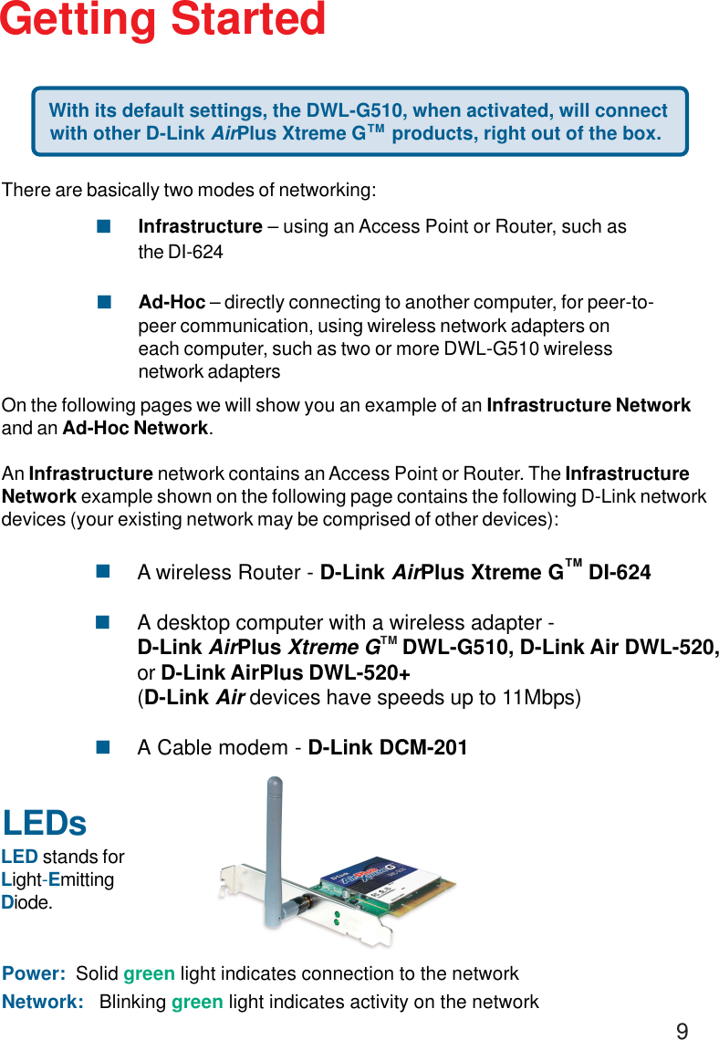 9LEDsLED stands forLight-EmittingDiode.Getting Started With its default settings, the DWL-G510, when activated, will connectwith other D-Link AirPlus Xtreme G     products, right out of the box.Power:  Solid green light indicates connection to the networkNetwork:   Blinking green light indicates activity on the networkThere are basically two modes of networking:Infrastructure – using an Access Point or Router, such asthe DI-624Ad-Hoc – directly connecting to another computer, for peer-to-peer communication, using wireless network adapters oneach computer, such as two or more DWL-G510 wirelessnetwork adaptersOn the following pages we will show you an example of an Infrastructure Networkand an Ad-Hoc Network.An Infrastructure network contains an Access Point or Router. The InfrastructureNetwork example shown on the following page contains the following D-Link networkdevices (your existing network may be comprised of other devices):!!TMA wireless Router - D-Link AirPlus Xtreme G    DI-624A desktop computer with a wireless adapter -D-Link AirPlus Xtreme G    DWL-G510, D-Link Air DWL-520,or D-Link AirPlus DWL-520+(D-Link Air devices have speeds up to 11Mbps)A Cable modem - D-Link DCM-201!!!TMTM