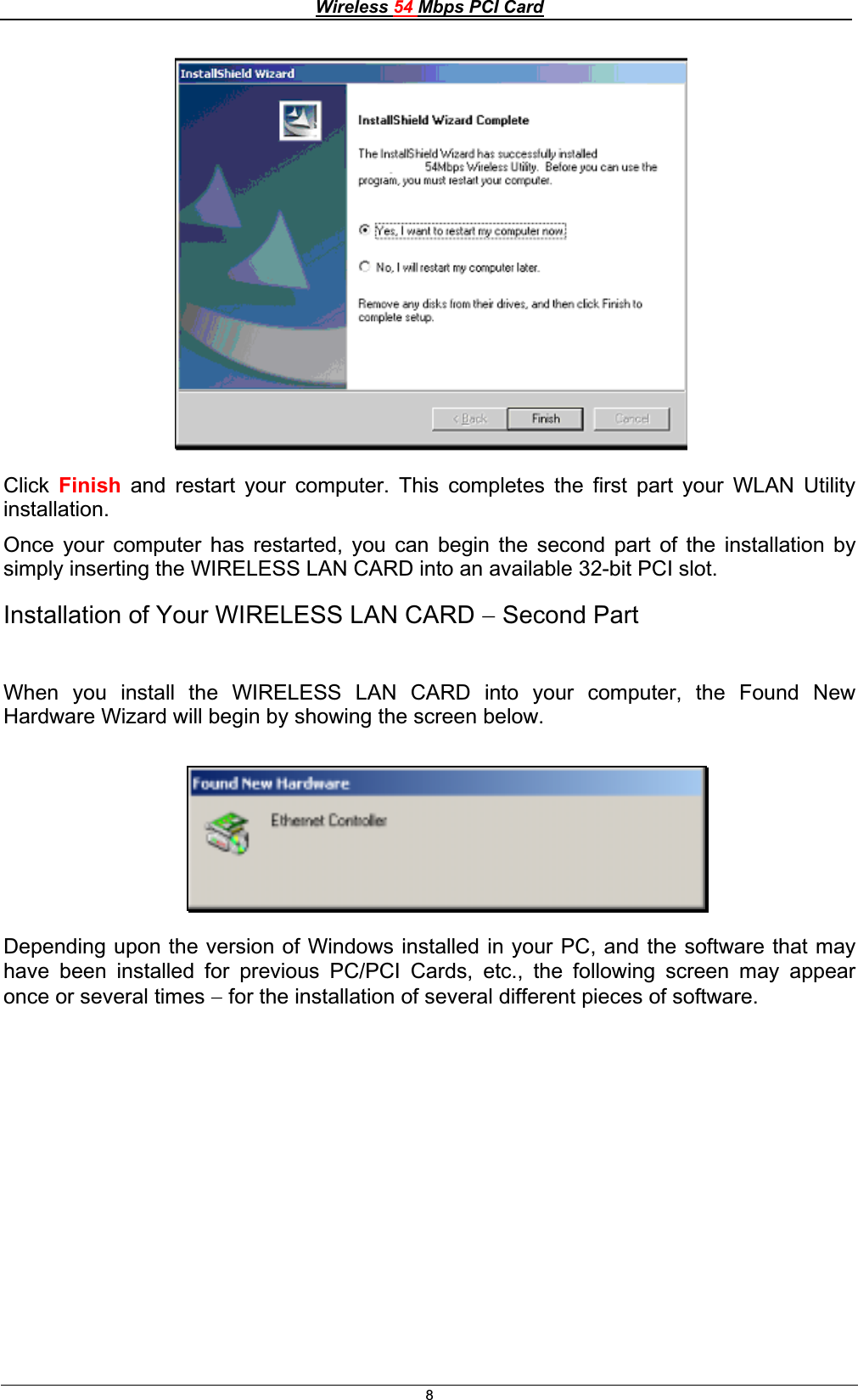 Wireless 54 Mbps PCI Card8Click Finish and restart your computer. This completes the first part your WLAN Utility installation.Once your computer has restarted, you can begin the second part of the installation by simply inserting the WIRELESS LAN CARD into an available 32-bit PCI slot. Installation of Your WIRELESS LAN CARD  Second Part When you install the WIRELESS LAN CARD into your computer, the Found New Hardware Wizard will begin by showing the screen below. Depending upon the version of Windows installed in your PC, and the software that may have been installed for previous PC/PCI Cards, etc., the following screen may appear once or several times  for the installation of several different pieces of software. 